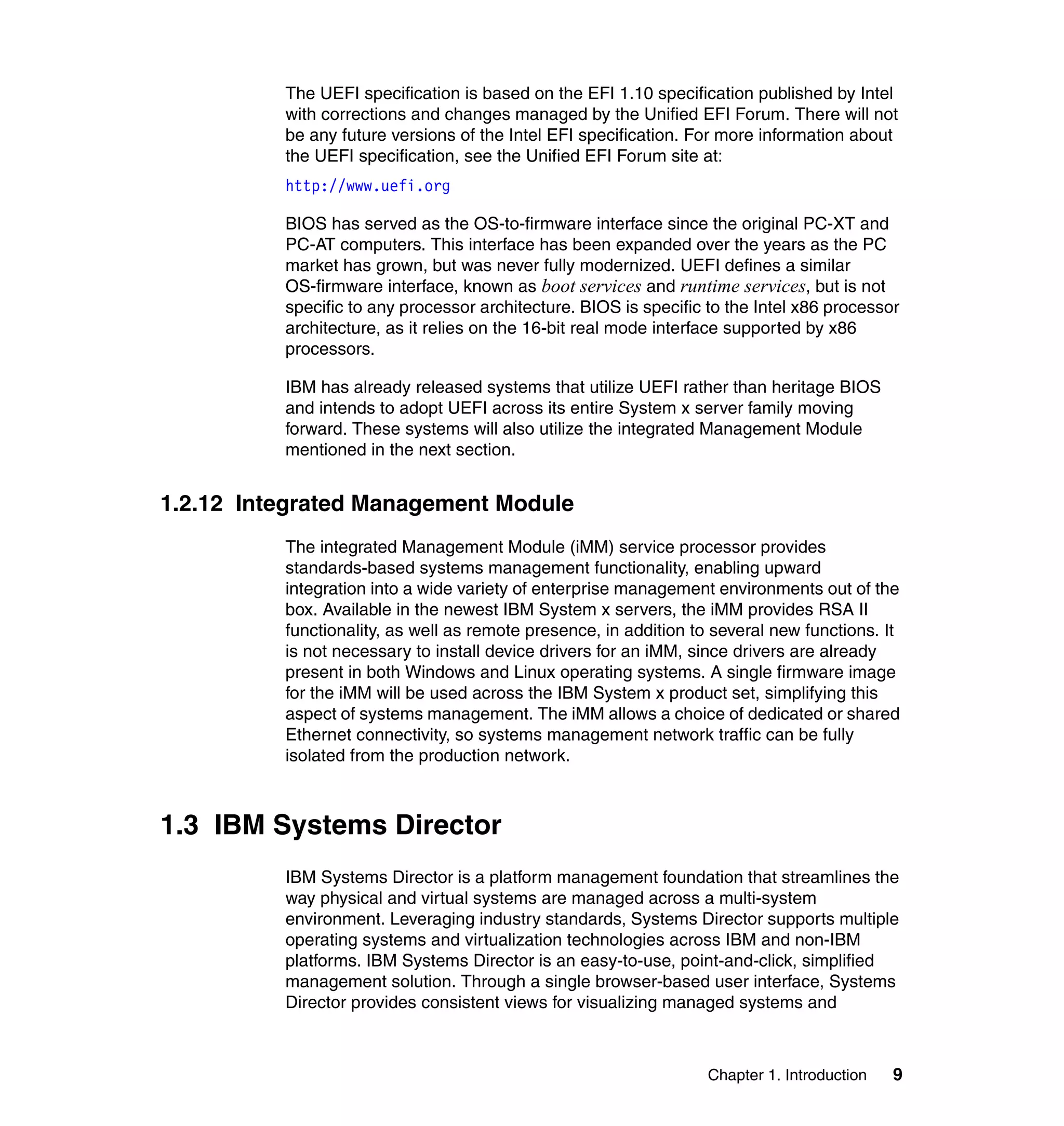 Chapter 1. Introduction 9
The UEFI specification is based on the EFI 1.10 specification published by Intel
with corrections and changes managed by the Unified EFI Forum. There will not
be any future versions of the Intel EFI specification. For more information about
the UEFI specification, see the Unified EFI Forum site at:
http://www.uefi.org
BIOS has served as the OS-to-firmware interface since the original PC-XT and
PC-AT computers. This interface has been expanded over the years as the PC
market has grown, but was never fully modernized. UEFI defines a similar
OS-firmware interface, known as boot services and runtime services, but is not
specific to any processor architecture. BIOS is specific to the Intel x86 processor
architecture, as it relies on the 16-bit real mode interface supported by x86
processors.
IBM has already released systems that utilize UEFI rather than heritage BIOS
and intends to adopt UEFI across its entire System x server family moving
forward. These systems will also utilize the integrated Management Module
mentioned in the next section.
1.2.12 Integrated Management Module
The integrated Management Module (iMM) service processor provides
standards-based systems management functionality, enabling upward
integration into a wide variety of enterprise management environments out of the
box. Available in the newest IBM System x servers, the iMM provides RSA II
functionality, as well as remote presence, in addition to several new functions. It
is not necessary to install device drivers for an iMM, since drivers are already
present in both Windows and Linux operating systems. A single firmware image
for the iMM will be used across the IBM System x product set, simplifying this
aspect of systems management. The iMM allows a choice of dedicated or shared
Ethernet connectivity, so systems management network traffic can be fully
isolated from the production network.
1.3 IBM Systems Director
IBM Systems Director is a platform management foundation that streamlines the
way physical and virtual systems are managed across a multi-system
environment. Leveraging industry standards, Systems Director supports multiple
operating systems and virtualization technologies across IBM and non-IBM
platforms. IBM Systems Director is an easy-to-use, point-and-click, simplified
management solution. Through a single browser-based user interface, Systems
Director provides consistent views for visualizing managed systems and
 