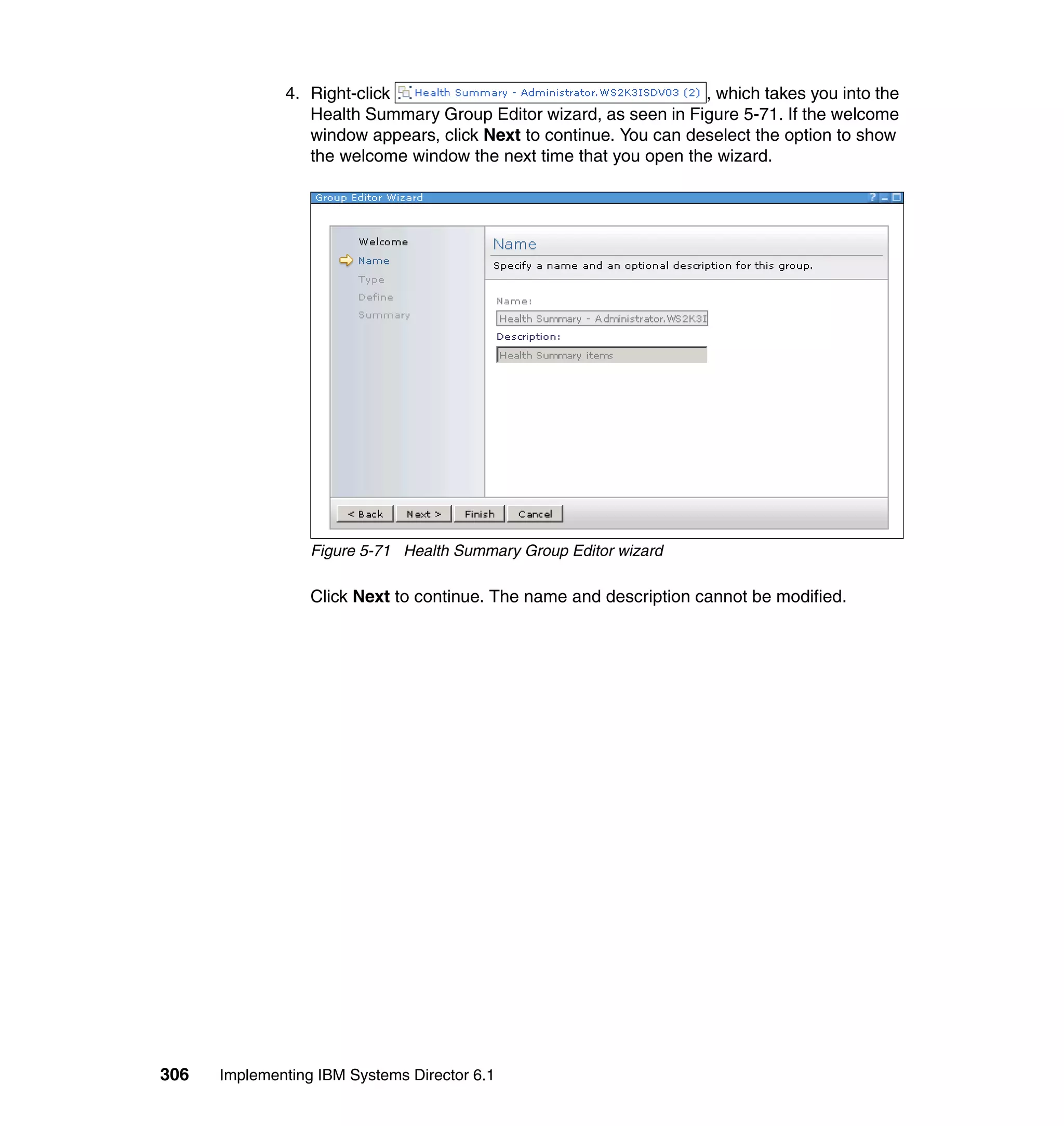 306 Implementing IBM Systems Director 6.1
4. Right-click , which takes you into the
Health Summary Group Editor wizard, as seen in Figure 5-71. If the welcome
window appears, click Next to continue. You can deselect the option to show
the welcome window the next time that you open the wizard.
Figure 5-71 Health Summary Group Editor wizard
Click Next to continue. The name and description cannot be modified.
 