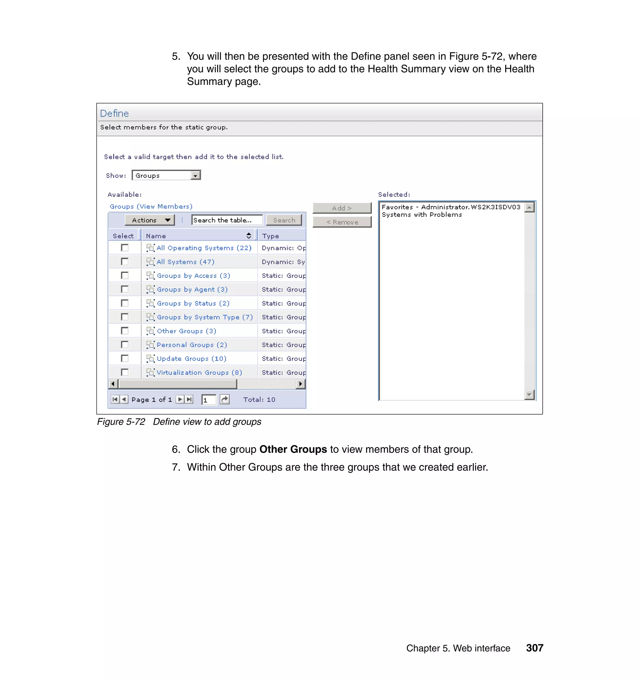 Chapter 5. Web interface 307
5. You will then be presented with the Define panel seen in Figure 5-72, where
you will select the groups to add to the Health Summary view on the Health
Summary page.
Figure 5-72 Define view to add groups
6. Click the group Other Groups to view members of that group.
7. Within Other Groups are the three groups that we created earlier.
 