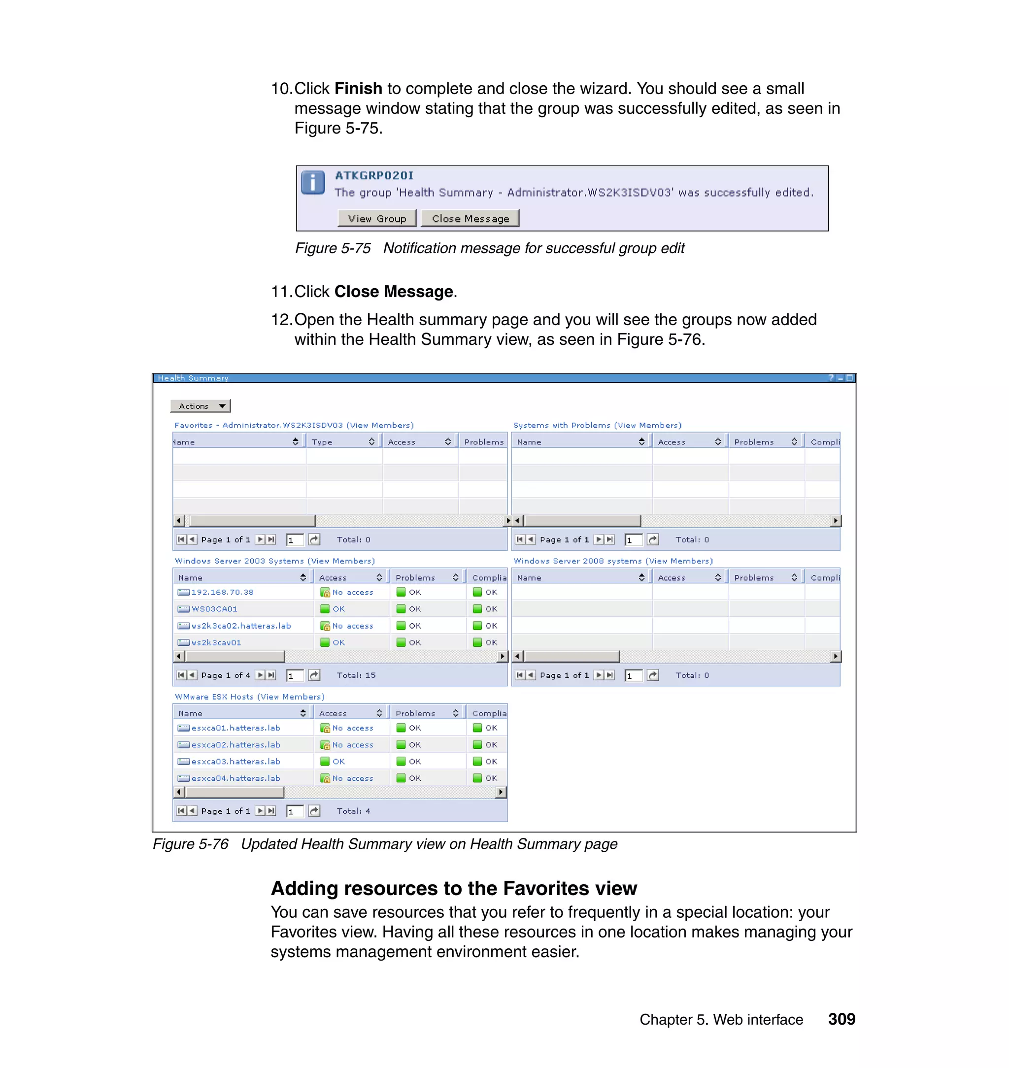 Chapter 5. Web interface 309
10.Click Finish to complete and close the wizard. You should see a small
message window stating that the group was successfully edited, as seen in
Figure 5-75.
Figure 5-75 Notification message for successful group edit
11.Click Close Message.
12.Open the Health summary page and you will see the groups now added
within the Health Summary view, as seen in Figure 5-76.
Figure 5-76 Updated Health Summary view on Health Summary page
Adding resources to the Favorites view
You can save resources that you refer to frequently in a special location: your
Favorites view. Having all these resources in one location makes managing your
systems management environment easier.
 