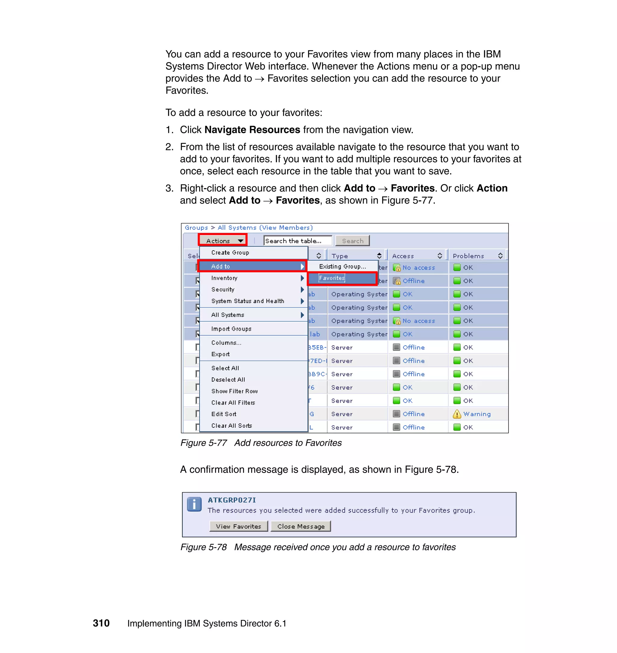 310 Implementing IBM Systems Director 6.1
You can add a resource to your Favorites view from many places in the IBM
Systems Director Web interface. Whenever the Actions menu or a pop-up menu
provides the Add to → Favorites selection you can add the resource to your
Favorites.
To add a resource to your favorites:
1. Click Navigate Resources from the navigation view.
2. From the list of resources available navigate to the resource that you want to
add to your favorites. If you want to add multiple resources to your favorites at
once, select each resource in the table that you want to save.
3. Right-click a resource and then click Add to → Favorites. Or click Action
and select Add to → Favorites, as shown in Figure 5-77.
Figure 5-77 Add resources to Favorites
A confirmation message is displayed, as shown in Figure 5-78.
Figure 5-78 Message received once you add a resource to favorites
 