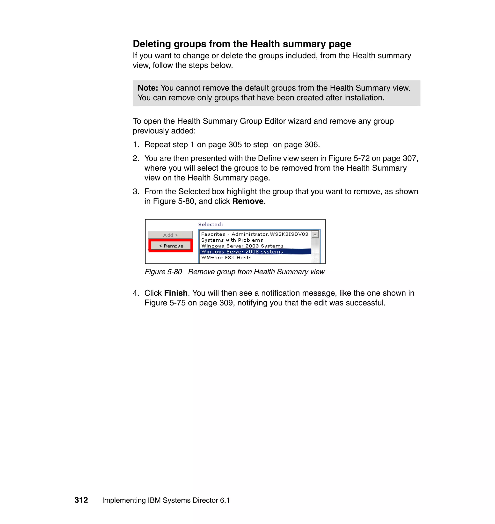 312 Implementing IBM Systems Director 6.1
Deleting groups from the Health summary page
If you want to change or delete the groups included, from the Health summary
view, follow the steps below.
To open the Health Summary Group Editor wizard and remove any group
previously added:
1. Repeat step 1 on page 305 to step on page 306.
2. You are then presented with the Define view seen in Figure 5-72 on page 307,
where you will select the groups to be removed from the Health Summary
view on the Health Summary page.
3. From the Selected box highlight the group that you want to remove, as shown
in Figure 5-80, and click Remove.
Figure 5-80 Remove group from Health Summary view
4. Click Finish. You will then see a notification message, like the one shown in
Figure 5-75 on page 309, notifying you that the edit was successful.
Note: You cannot remove the default groups from the Health Summary view.
You can remove only groups that have been created after installation.
 