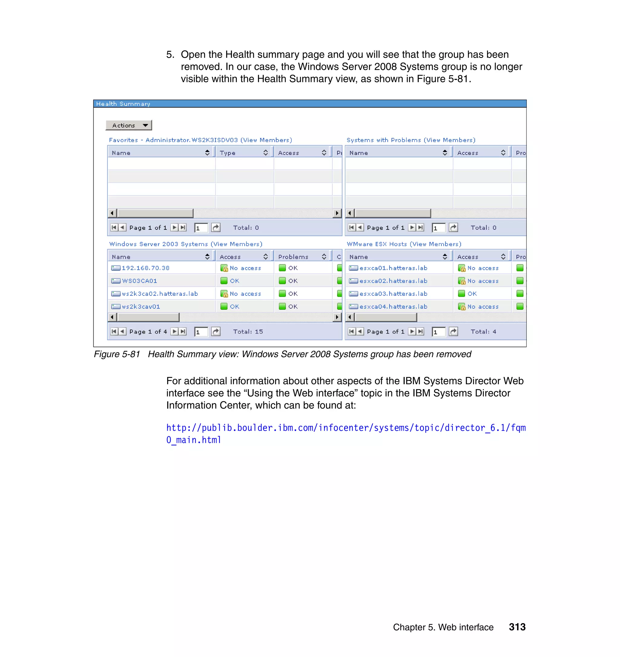 Chapter 5. Web interface 313
5. Open the Health summary page and you will see that the group has been
removed. In our case, the Windows Server 2008 Systems group is no longer
visible within the Health Summary view, as shown in Figure 5-81.
Figure 5-81 Health Summary view: Windows Server 2008 Systems group has been removed
For additional information about other aspects of the IBM Systems Director Web
interface see the “Using the Web interface” topic in the IBM Systems Director
Information Center, which can be found at:
http://publib.boulder.ibm.com/infocenter/systems/topic/director_6.1/fqm
0_main.html
 