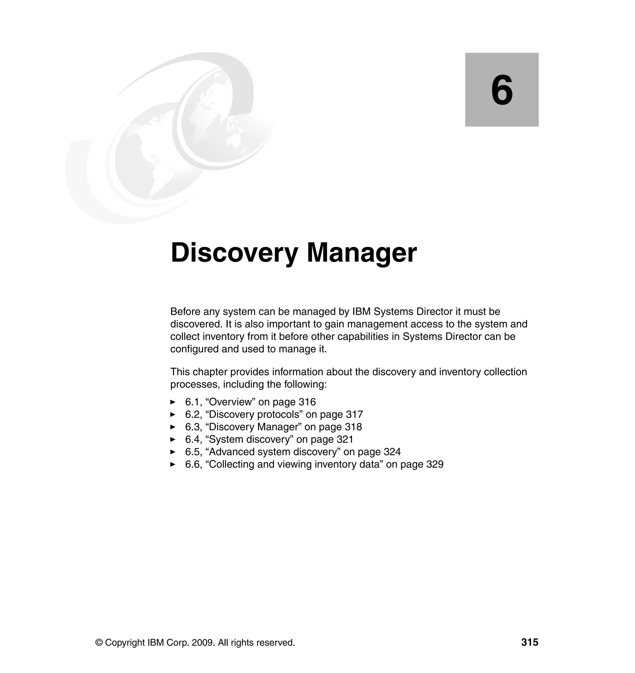 © Copyright IBM Corp. 2009. All rights reserved. 315
Chapter 6. Discovery Manager
Before any system can be managed by IBM Systems Director it must be
discovered. It is also important to gain management access to the system and
collect inventory from it before other capabilities in Systems Director can be
configured and used to manage it.
This chapter provides information about the discovery and inventory collection
processes, including the following:
6.1, “Overview” on page 316
6.2, “Discovery protocols” on page 317
6.3, “Discovery Manager” on page 318
6.4, “System discovery” on page 321
6.5, “Advanced system discovery” on page 324
6.6, “Collecting and viewing inventory data” on page 329
6
 