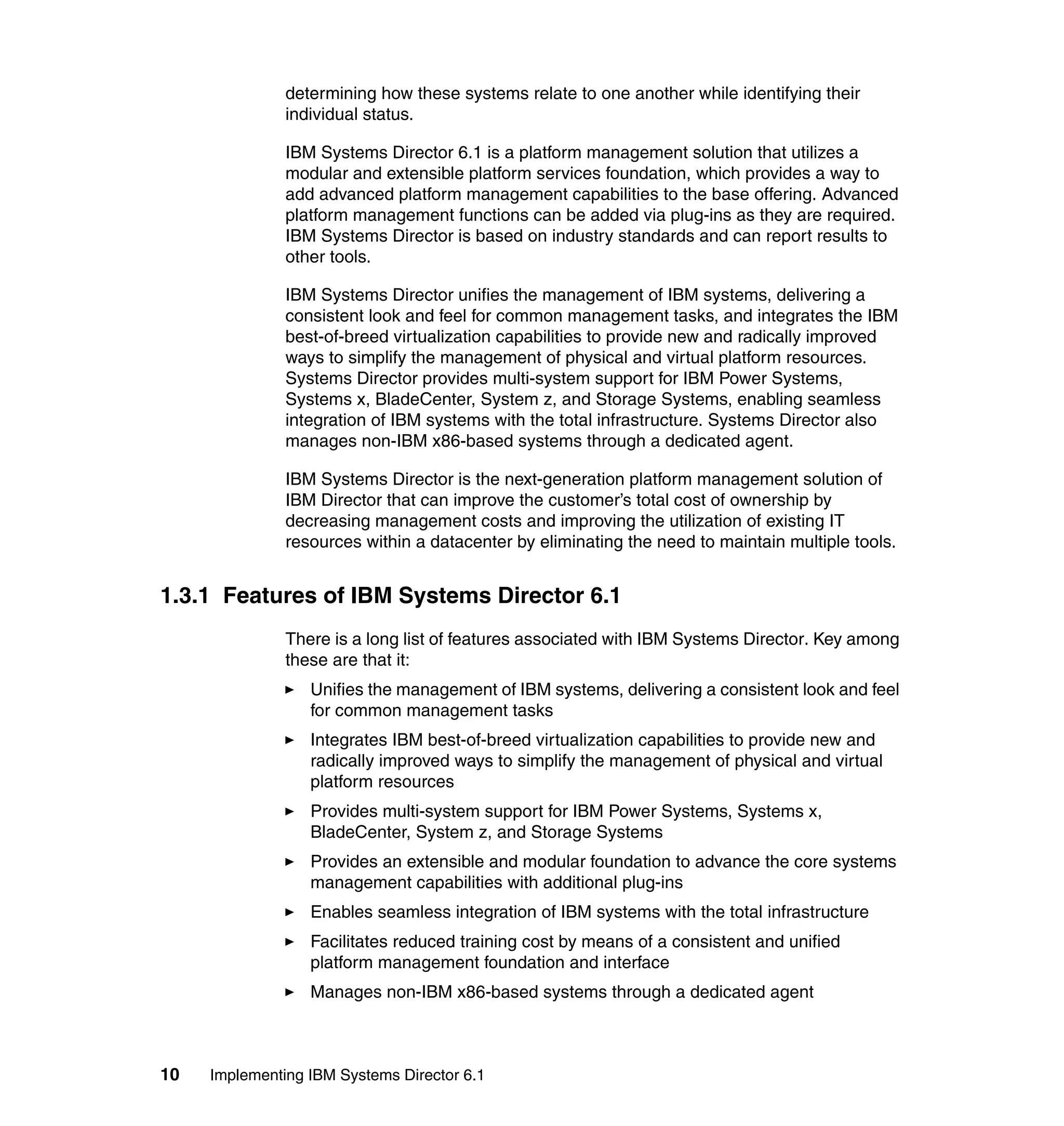 10 Implementing IBM Systems Director 6.1
determining how these systems relate to one another while identifying their
individual status.
IBM Systems Director 6.1 is a platform management solution that utilizes a
modular and extensible platform services foundation, which provides a way to
add advanced platform management capabilities to the base offering. Advanced
platform management functions can be added via plug-ins as they are required.
IBM Systems Director is based on industry standards and can report results to
other tools.
IBM Systems Director unifies the management of IBM systems, delivering a
consistent look and feel for common management tasks, and integrates the IBM
best-of-breed virtualization capabilities to provide new and radically improved
ways to simplify the management of physical and virtual platform resources.
Systems Director provides multi-system support for IBM Power Systems,
Systems x, BladeCenter, System z, and Storage Systems, enabling seamless
integration of IBM systems with the total infrastructure. Systems Director also
manages non-IBM x86-based systems through a dedicated agent.
IBM Systems Director is the next-generation platform management solution of
IBM Director that can improve the customer’s total cost of ownership by
decreasing management costs and improving the utilization of existing IT
resources within a datacenter by eliminating the need to maintain multiple tools.
1.3.1 Features of IBM Systems Director 6.1
There is a long list of features associated with IBM Systems Director. Key among
these are that it:
Unifies the management of IBM systems, delivering a consistent look and feel
for common management tasks
Integrates IBM best-of-breed virtualization capabilities to provide new and
radically improved ways to simplify the management of physical and virtual
platform resources
Provides multi-system support for IBM Power Systems, Systems x,
BladeCenter, System z, and Storage Systems
Provides an extensible and modular foundation to advance the core systems
management capabilities with additional plug-ins
Enables seamless integration of IBM systems with the total infrastructure
Facilitates reduced training cost by means of a consistent and unified
platform management foundation and interface
Manages non-IBM x86-based systems through a dedicated agent
 