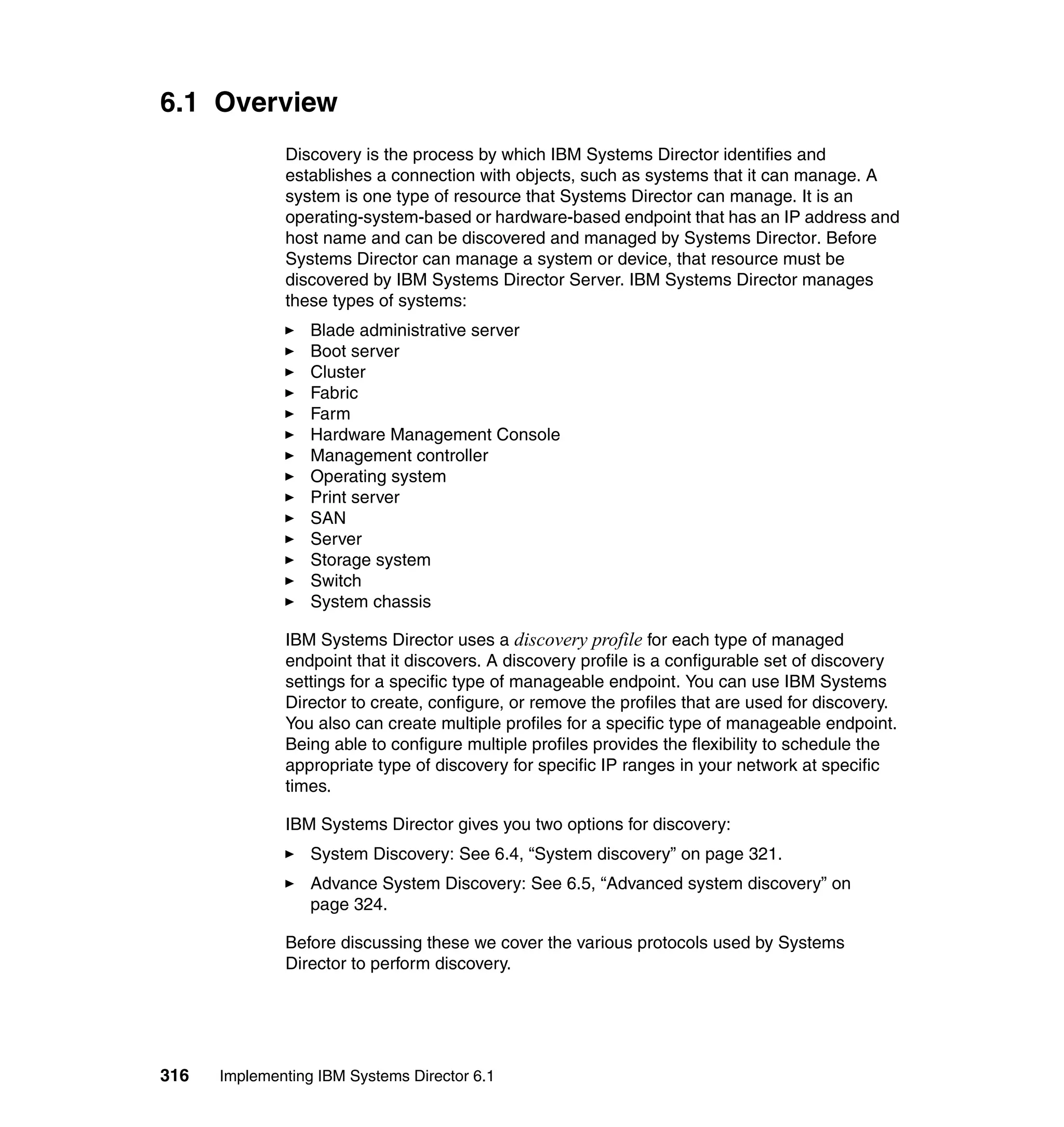 316 Implementing IBM Systems Director 6.1
6.1 Overview
Discovery is the process by which IBM Systems Director identifies and
establishes a connection with objects, such as systems that it can manage. A
system is one type of resource that Systems Director can manage. It is an
operating-system-based or hardware-based endpoint that has an IP address and
host name and can be discovered and managed by Systems Director. Before
Systems Director can manage a system or device, that resource must be
discovered by IBM Systems Director Server. IBM Systems Director manages
these types of systems:
Blade administrative server
Boot server
Cluster
Fabric
Farm
Hardware Management Console
Management controller
Operating system
Print server
SAN
Server
Storage system
Switch
System chassis
IBM Systems Director uses a discovery profile for each type of managed
endpoint that it discovers. A discovery profile is a configurable set of discovery
settings for a specific type of manageable endpoint. You can use IBM Systems
Director to create, configure, or remove the profiles that are used for discovery.
You also can create multiple profiles for a specific type of manageable endpoint.
Being able to configure multiple profiles provides the flexibility to schedule the
appropriate type of discovery for specific IP ranges in your network at specific
times.
IBM Systems Director gives you two options for discovery:
System Discovery: See 6.4, “System discovery” on page 321.
Advance System Discovery: See 6.5, “Advanced system discovery” on
page 324.
Before discussing these we cover the various protocols used by Systems
Director to perform discovery.
 