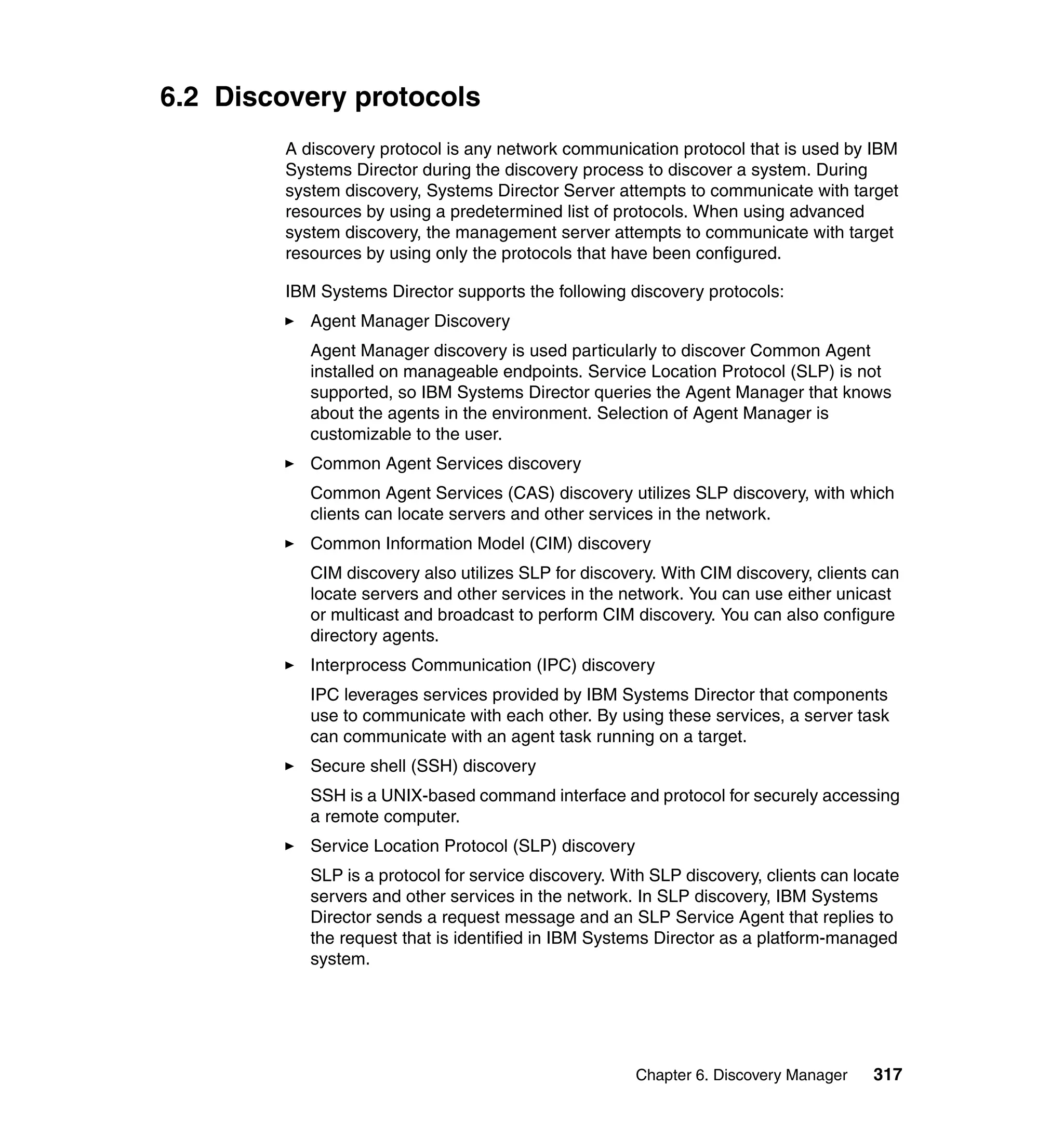 Chapter 6. Discovery Manager 317
6.2 Discovery protocols
A discovery protocol is any network communication protocol that is used by IBM
Systems Director during the discovery process to discover a system. During
system discovery, Systems Director Server attempts to communicate with target
resources by using a predetermined list of protocols. When using advanced
system discovery, the management server attempts to communicate with target
resources by using only the protocols that have been configured.
IBM Systems Director supports the following discovery protocols:
Agent Manager Discovery
Agent Manager discovery is used particularly to discover Common Agent
installed on manageable endpoints. Service Location Protocol (SLP) is not
supported, so IBM Systems Director queries the Agent Manager that knows
about the agents in the environment. Selection of Agent Manager is
customizable to the user.
Common Agent Services discovery
Common Agent Services (CAS) discovery utilizes SLP discovery, with which
clients can locate servers and other services in the network.
Common Information Model (CIM) discovery
CIM discovery also utilizes SLP for discovery. With CIM discovery, clients can
locate servers and other services in the network. You can use either unicast
or multicast and broadcast to perform CIM discovery. You can also configure
directory agents.
Interprocess Communication (IPC) discovery
IPC leverages services provided by IBM Systems Director that components
use to communicate with each other. By using these services, a server task
can communicate with an agent task running on a target.
Secure shell (SSH) discovery
SSH is a UNIX-based command interface and protocol for securely accessing
a remote computer.
Service Location Protocol (SLP) discovery
SLP is a protocol for service discovery. With SLP discovery, clients can locate
servers and other services in the network. In SLP discovery, IBM Systems
Director sends a request message and an SLP Service Agent that replies to
the request that is identified in IBM Systems Director as a platform-managed
system.
 