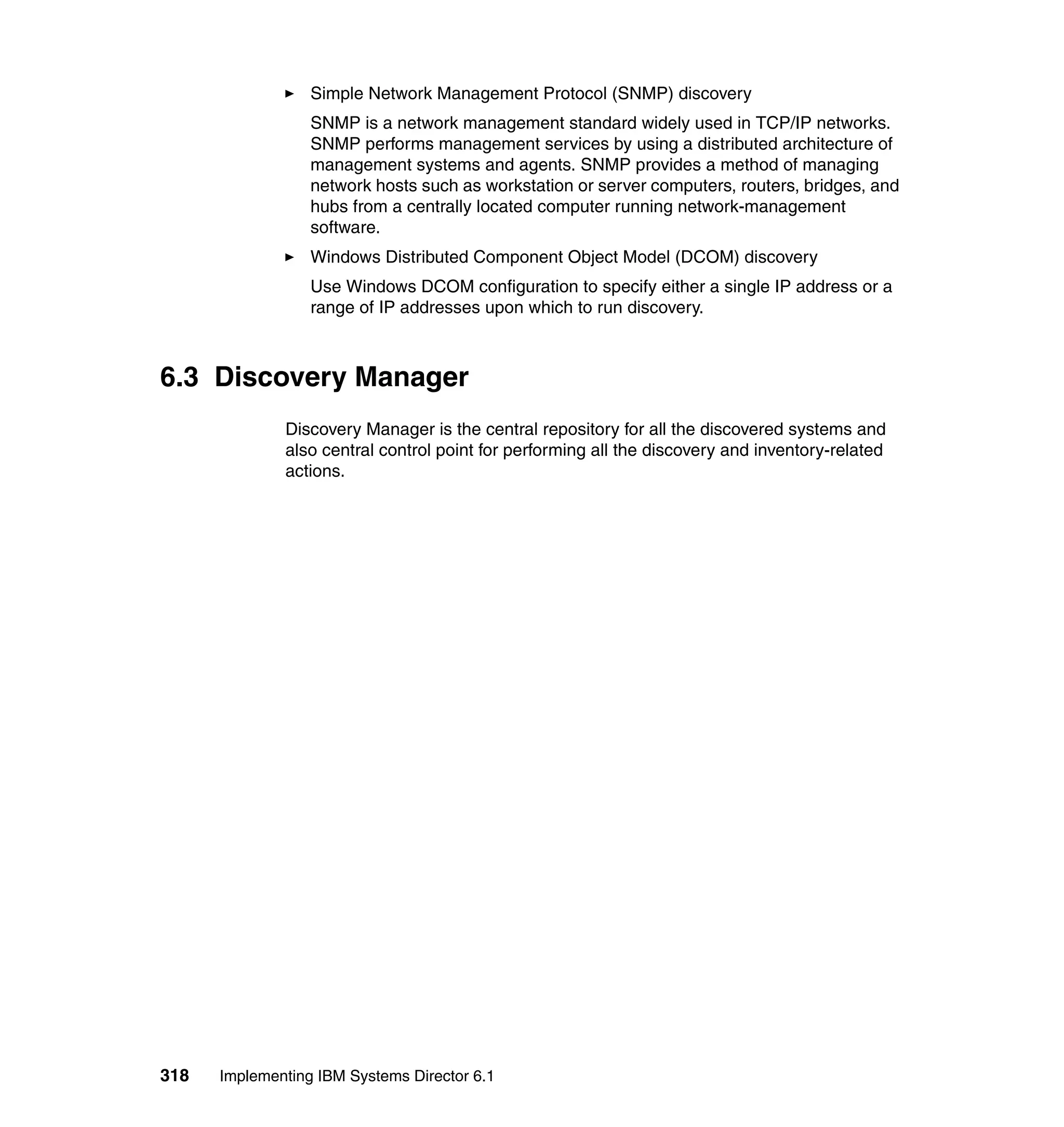318 Implementing IBM Systems Director 6.1
Simple Network Management Protocol (SNMP) discovery
SNMP is a network management standard widely used in TCP/IP networks.
SNMP performs management services by using a distributed architecture of
management systems and agents. SNMP provides a method of managing
network hosts such as workstation or server computers, routers, bridges, and
hubs from a centrally located computer running network-management
software.
Windows Distributed Component Object Model (DCOM) discovery
Use Windows DCOM configuration to specify either a single IP address or a
range of IP addresses upon which to run discovery.
6.3 Discovery Manager
Discovery Manager is the central repository for all the discovered systems and
also central control point for performing all the discovery and inventory-related
actions.
 