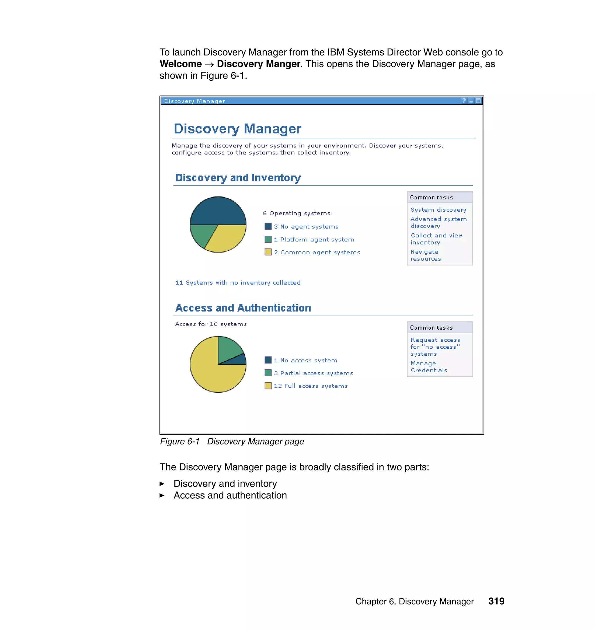 Chapter 6. Discovery Manager 319
To launch Discovery Manager from the IBM Systems Director Web console go to
Welcome → Discovery Manger. This opens the Discovery Manager page, as
shown in Figure 6-1.
Figure 6-1 Discovery Manager page
The Discovery Manager page is broadly classified in two parts:
Discovery and inventory
Access and authentication
 