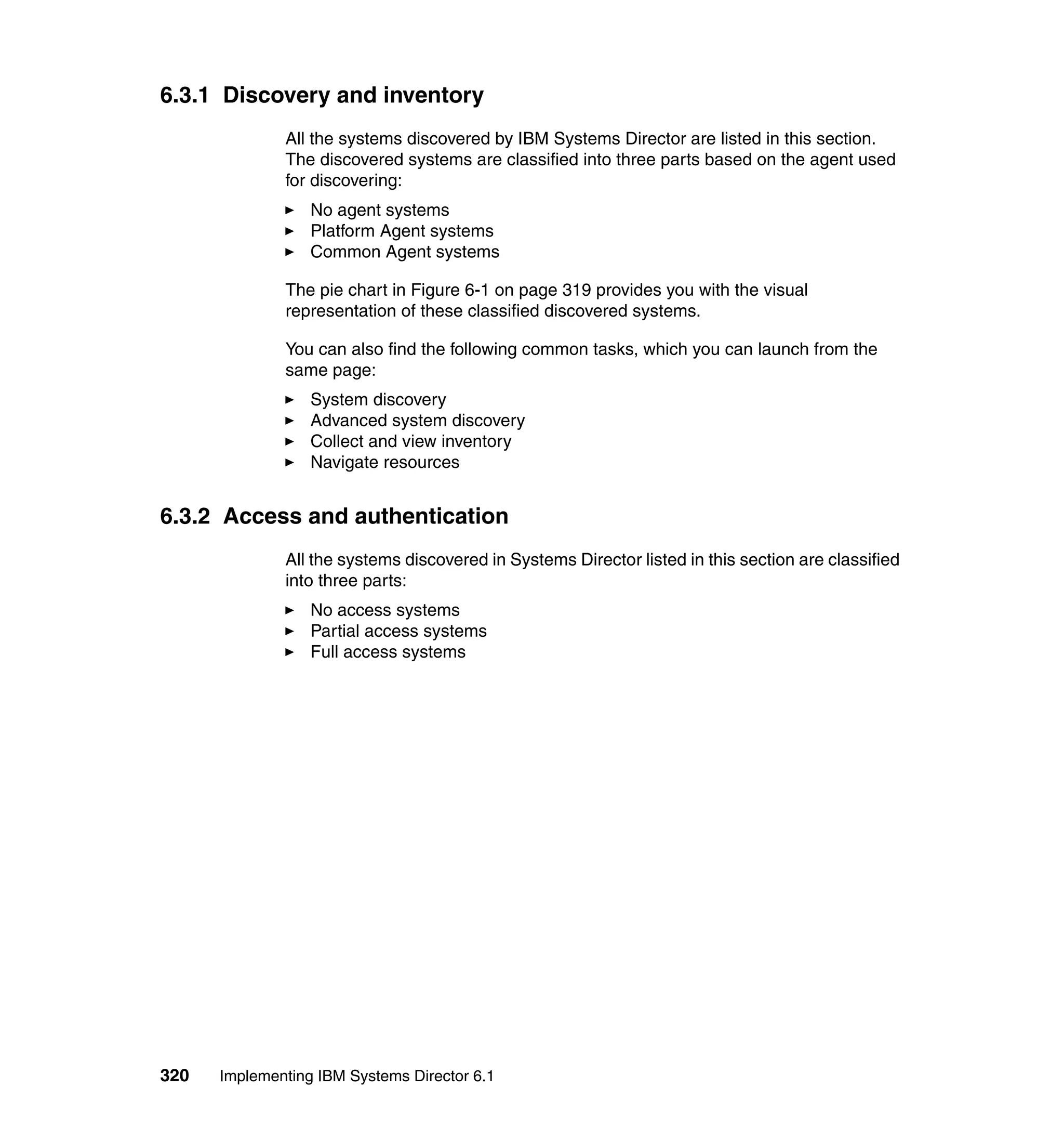 320 Implementing IBM Systems Director 6.1
6.3.1 Discovery and inventory
All the systems discovered by IBM Systems Director are listed in this section.
The discovered systems are classified into three parts based on the agent used
for discovering:
No agent systems
Platform Agent systems
Common Agent systems
The pie chart in Figure 6-1 on page 319 provides you with the visual
representation of these classified discovered systems.
You can also find the following common tasks, which you can launch from the
same page:
System discovery
Advanced system discovery
Collect and view inventory
Navigate resources
6.3.2 Access and authentication
All the systems discovered in Systems Director listed in this section are classified
into three parts:
No access systems
Partial access systems
Full access systems
 