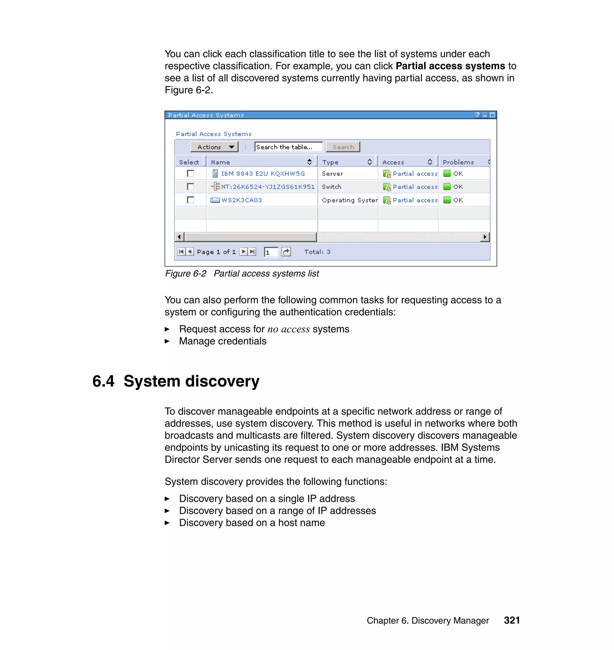 Chapter 6. Discovery Manager 321
You can click each classification title to see the list of systems under each
respective classification. For example, you can click Partial access systems to
see a list of all discovered systems currently having partial access, as shown in
Figure 6-2.
Figure 6-2 Partial access systems list
You can also perform the following common tasks for requesting access to a
system or configuring the authentication credentials:
Request access for no access systems
Manage credentials
6.4 System discovery
To discover manageable endpoints at a specific network address or range of
addresses, use system discovery. This method is useful in networks where both
broadcasts and multicasts are filtered. System discovery discovers manageable
endpoints by unicasting its request to one or more addresses. IBM Systems
Director Server sends one request to each manageable endpoint at a time.
System discovery provides the following functions:
Discovery based on a single IP address
Discovery based on a range of IP addresses
Discovery based on a host name
 