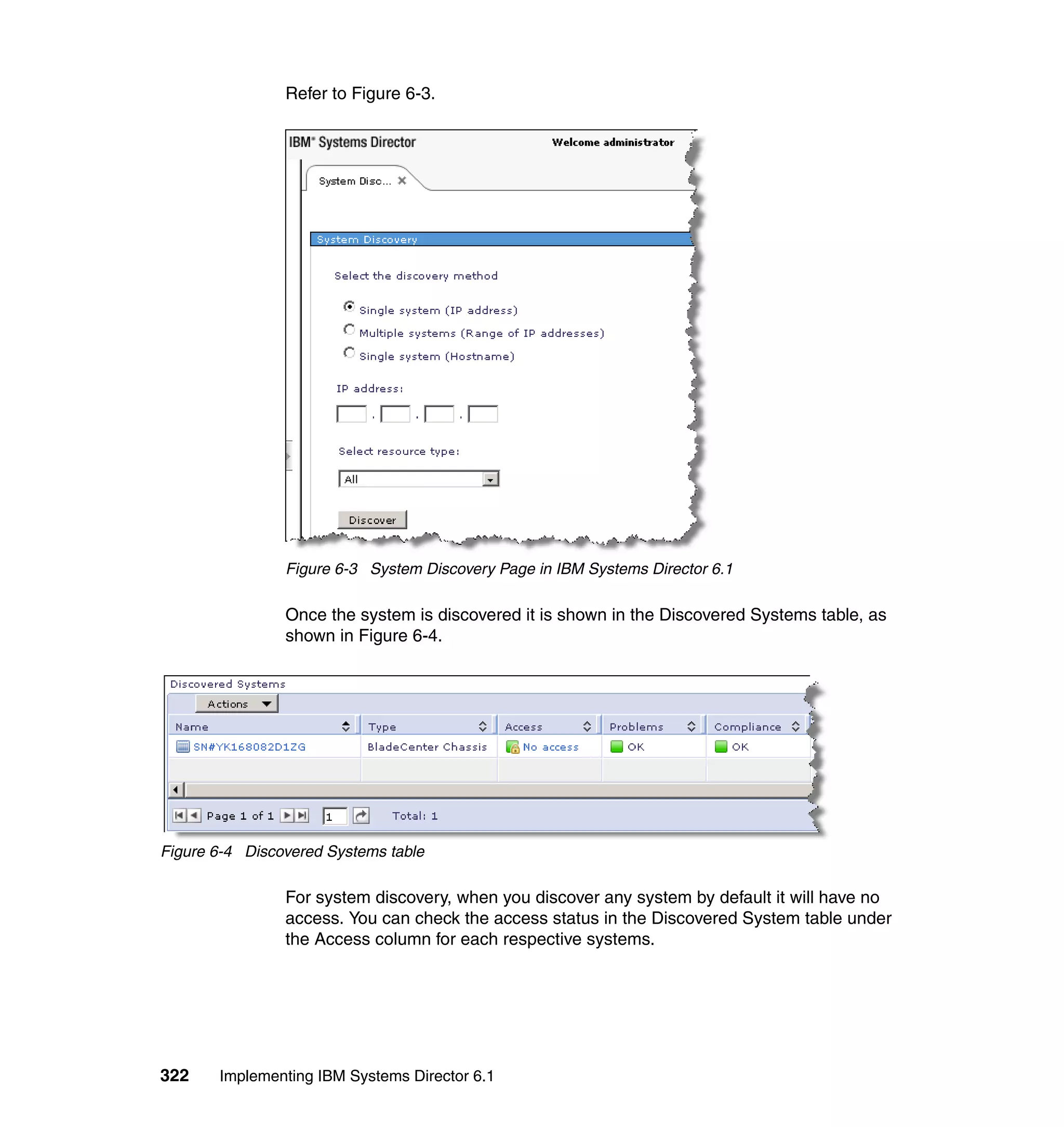 322 Implementing IBM Systems Director 6.1
Refer to Figure 6-3.
Figure 6-3 System Discovery Page in IBM Systems Director 6.1
Once the system is discovered it is shown in the Discovered Systems table, as
shown in Figure 6-4.
Figure 6-4 Discovered Systems table
For system discovery, when you discover any system by default it will have no
access. You can check the access status in the Discovered System table under
the Access column for each respective systems.
 
