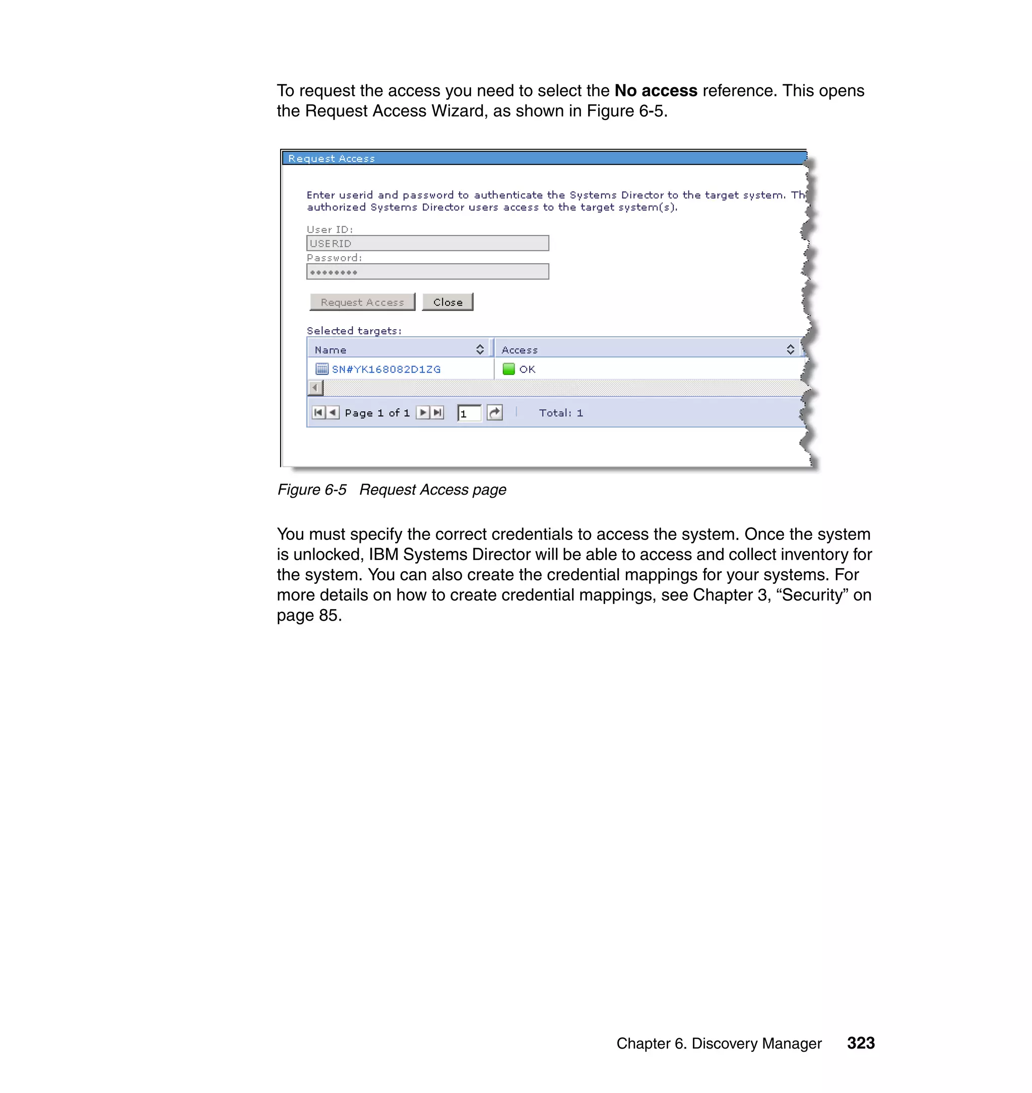 Chapter 6. Discovery Manager 323
To request the access you need to select the No access reference. This opens
the Request Access Wizard, as shown in Figure 6-5.
Figure 6-5 Request Access page
You must specify the correct credentials to access the system. Once the system
is unlocked, IBM Systems Director will be able to access and collect inventory for
the system. You can also create the credential mappings for your systems. For
more details on how to create credential mappings, see Chapter 3, “Security” on
page 85.
 