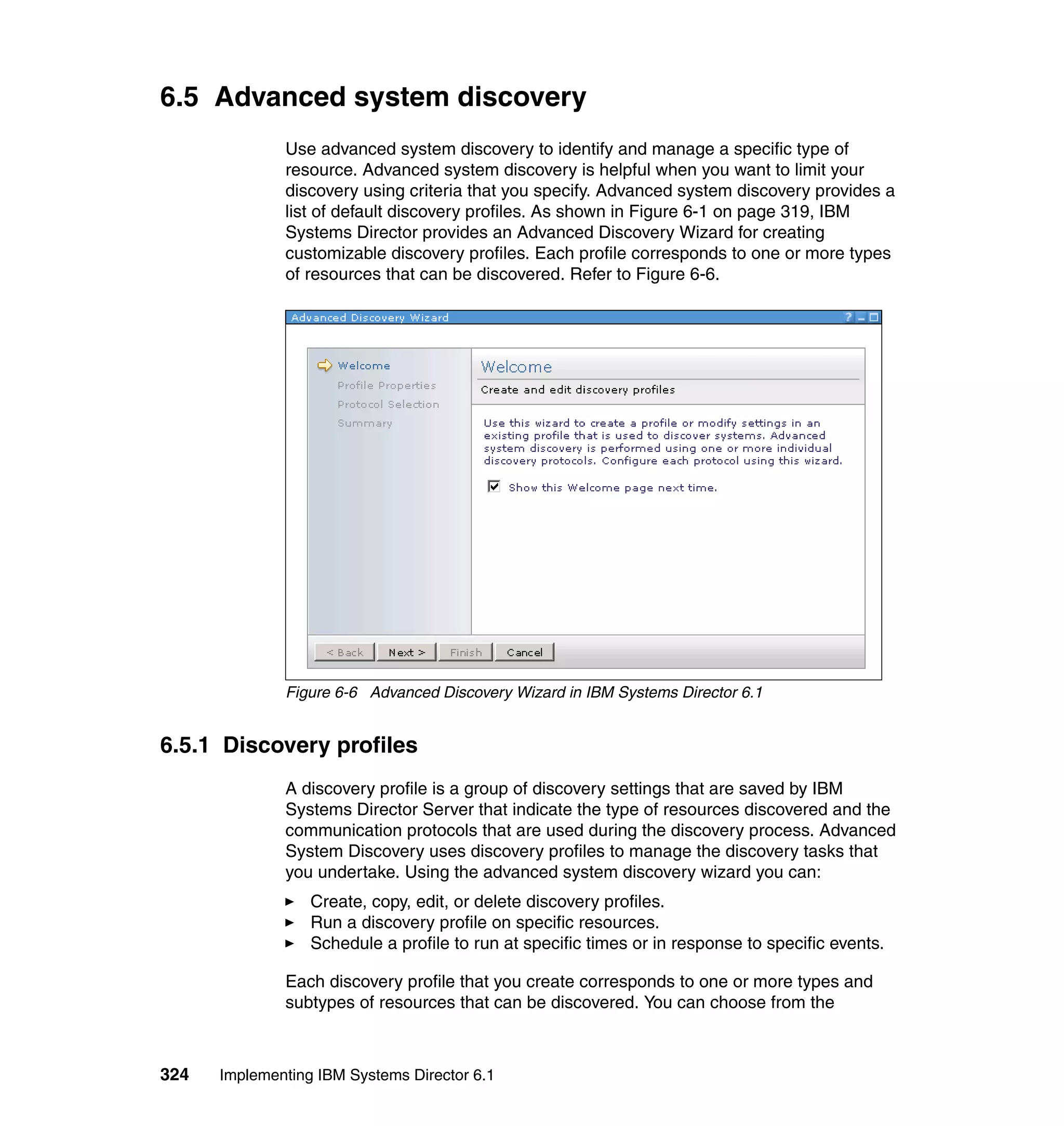 324 Implementing IBM Systems Director 6.1
6.5 Advanced system discovery
Use advanced system discovery to identify and manage a specific type of
resource. Advanced system discovery is helpful when you want to limit your
discovery using criteria that you specify. Advanced system discovery provides a
list of default discovery profiles. As shown in Figure 6-1 on page 319, IBM
Systems Director provides an Advanced Discovery Wizard for creating
customizable discovery profiles. Each profile corresponds to one or more types
of resources that can be discovered. Refer to Figure 6-6.
Figure 6-6 Advanced Discovery Wizard in IBM Systems Director 6.1
6.5.1 Discovery profiles
A discovery profile is a group of discovery settings that are saved by IBM
Systems Director Server that indicate the type of resources discovered and the
communication protocols that are used during the discovery process. Advanced
System Discovery uses discovery profiles to manage the discovery tasks that
you undertake. Using the advanced system discovery wizard you can:
Create, copy, edit, or delete discovery profiles.
Run a discovery profile on specific resources.
Schedule a profile to run at specific times or in response to specific events.
Each discovery profile that you create corresponds to one or more types and
subtypes of resources that can be discovered. You can choose from the
 