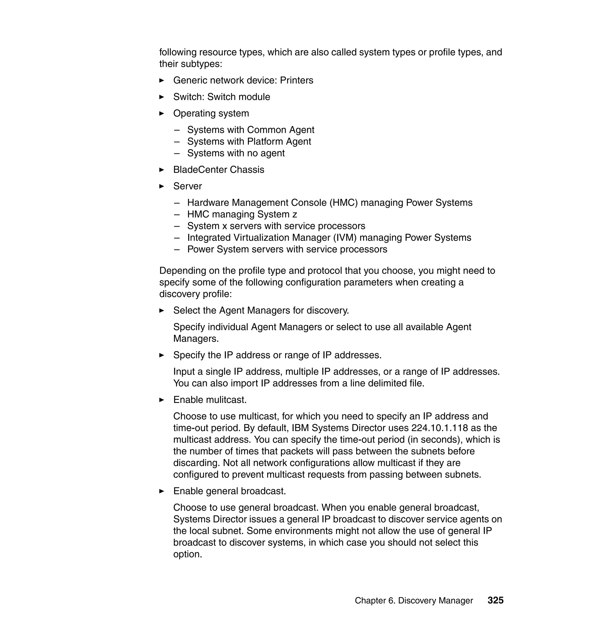 Chapter 6. Discovery Manager 325
following resource types, which are also called system types or profile types, and
their subtypes:
Generic network device: Printers
Switch: Switch module
Operating system
– Systems with Common Agent
– Systems with Platform Agent
– Systems with no agent
BladeCenter Chassis
Server
– Hardware Management Console (HMC) managing Power Systems
– HMC managing System z
– System x servers with service processors
– Integrated Virtualization Manager (IVM) managing Power Systems
– Power System servers with service processors
Depending on the profile type and protocol that you choose, you might need to
specify some of the following configuration parameters when creating a
discovery profile:
Select the Agent Managers for discovery.
Specify individual Agent Managers or select to use all available Agent
Managers.
Specify the IP address or range of IP addresses.
Input a single IP address, multiple IP addresses, or a range of IP addresses.
You can also import IP addresses from a line delimited file.
Enable mulitcast.
Choose to use multicast, for which you need to specify an IP address and
time-out period. By default, IBM Systems Director uses 224.10.1.118 as the
multicast address. You can specify the time-out period (in seconds), which is
the number of times that packets will pass between the subnets before
discarding. Not all network configurations allow multicast if they are
configured to prevent multicast requests from passing between subnets.
Enable general broadcast.
Choose to use general broadcast. When you enable general broadcast,
Systems Director issues a general IP broadcast to discover service agents on
the local subnet. Some environments might not allow the use of general IP
broadcast to discover systems, in which case you should not select this
option.
 