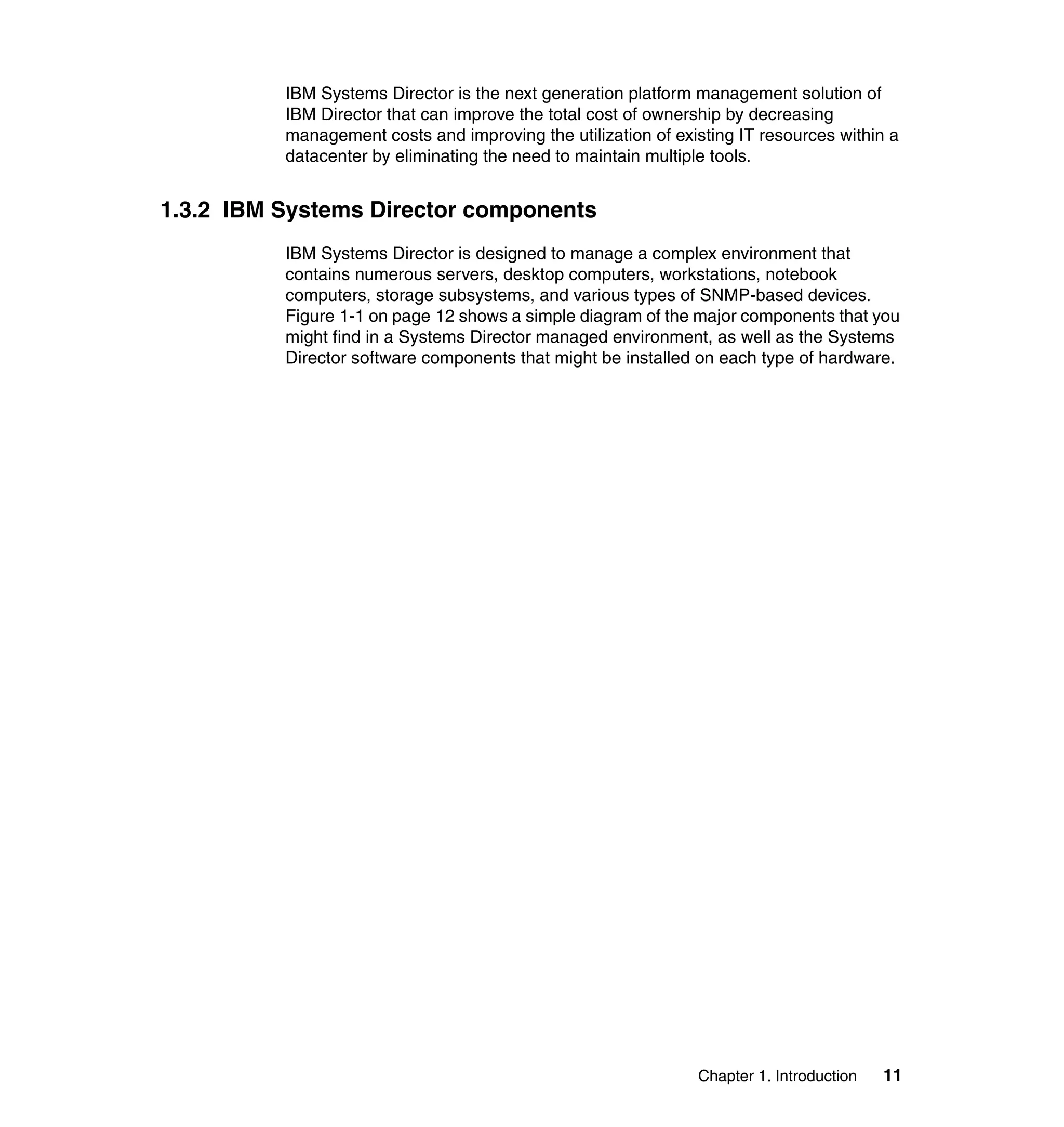 Chapter 1. Introduction 11
IBM Systems Director is the next generation platform management solution of
IBM Director that can improve the total cost of ownership by decreasing
management costs and improving the utilization of existing IT resources within a
datacenter by eliminating the need to maintain multiple tools.
1.3.2 IBM Systems Director components
IBM Systems Director is designed to manage a complex environment that
contains numerous servers, desktop computers, workstations, notebook
computers, storage subsystems, and various types of SNMP-based devices.
Figure 1-1 on page 12 shows a simple diagram of the major components that you
might find in a Systems Director managed environment, as well as the Systems
Director software components that might be installed on each type of hardware.
 