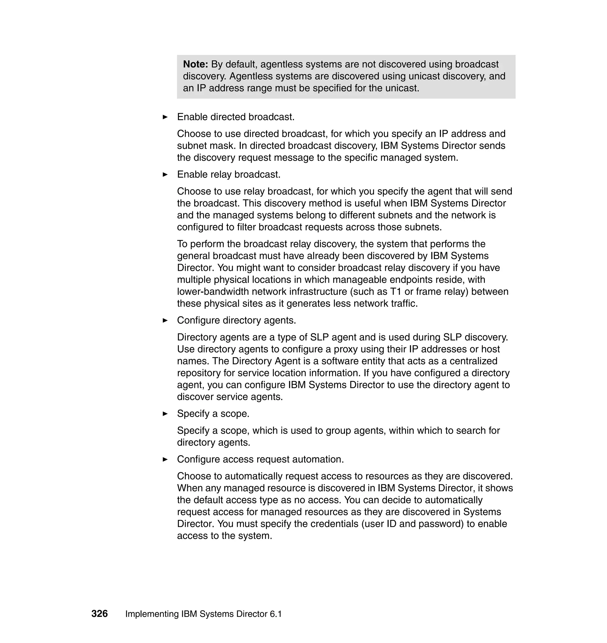 326 Implementing IBM Systems Director 6.1
Enable directed broadcast.
Choose to use directed broadcast, for which you specify an IP address and
subnet mask. In directed broadcast discovery, IBM Systems Director sends
the discovery request message to the specific managed system.
Enable relay broadcast.
Choose to use relay broadcast, for which you specify the agent that will send
the broadcast. This discovery method is useful when IBM Systems Director
and the managed systems belong to different subnets and the network is
configured to filter broadcast requests across those subnets.
To perform the broadcast relay discovery, the system that performs the
general broadcast must have already been discovered by IBM Systems
Director. You might want to consider broadcast relay discovery if you have
multiple physical locations in which manageable endpoints reside, with
lower-bandwidth network infrastructure (such as T1 or frame relay) between
these physical sites as it generates less network traffic.
Configure directory agents.
Directory agents are a type of SLP agent and is used during SLP discovery.
Use directory agents to configure a proxy using their IP addresses or host
names. The Directory Agent is a software entity that acts as a centralized
repository for service location information. If you have configured a directory
agent, you can configure IBM Systems Director to use the directory agent to
discover service agents.
Specify a scope.
Specify a scope, which is used to group agents, within which to search for
directory agents.
Configure access request automation.
Choose to automatically request access to resources as they are discovered.
When any managed resource is discovered in IBM Systems Director, it shows
the default access type as no access. You can decide to automatically
request access for managed resources as they are discovered in Systems
Director. You must specify the credentials (user ID and password) to enable
access to the system.
Note: By default, agentless systems are not discovered using broadcast
discovery. Agentless systems are discovered using unicast discovery, and
an IP address range must be specified for the unicast.
 