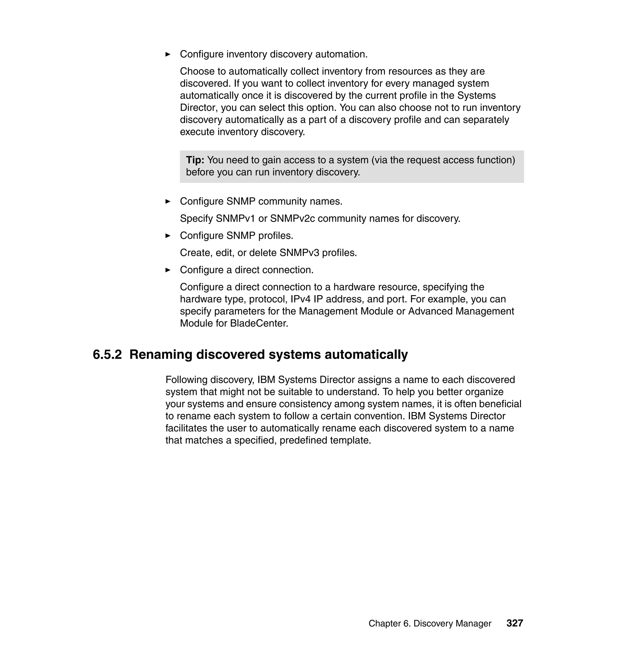Chapter 6. Discovery Manager 327
Configure inventory discovery automation.
Choose to automatically collect inventory from resources as they are
discovered. If you want to collect inventory for every managed system
automatically once it is discovered by the current profile in the Systems
Director, you can select this option. You can also choose not to run inventory
discovery automatically as a part of a discovery profile and can separately
execute inventory discovery.
Configure SNMP community names.
Specify SNMPv1 or SNMPv2c community names for discovery.
Configure SNMP profiles.
Create, edit, or delete SNMPv3 profiles.
Configure a direct connection.
Configure a direct connection to a hardware resource, specifying the
hardware type, protocol, IPv4 IP address, and port. For example, you can
specify parameters for the Management Module or Advanced Management
Module for BladeCenter.
6.5.2 Renaming discovered systems automatically
Following discovery, IBM Systems Director assigns a name to each discovered
system that might not be suitable to understand. To help you better organize
your systems and ensure consistency among system names, it is often beneficial
to rename each system to follow a certain convention. IBM Systems Director
facilitates the user to automatically rename each discovered system to a name
that matches a specified, predefined template.
Tip: You need to gain access to a system (via the request access function)
before you can run inventory discovery.
 