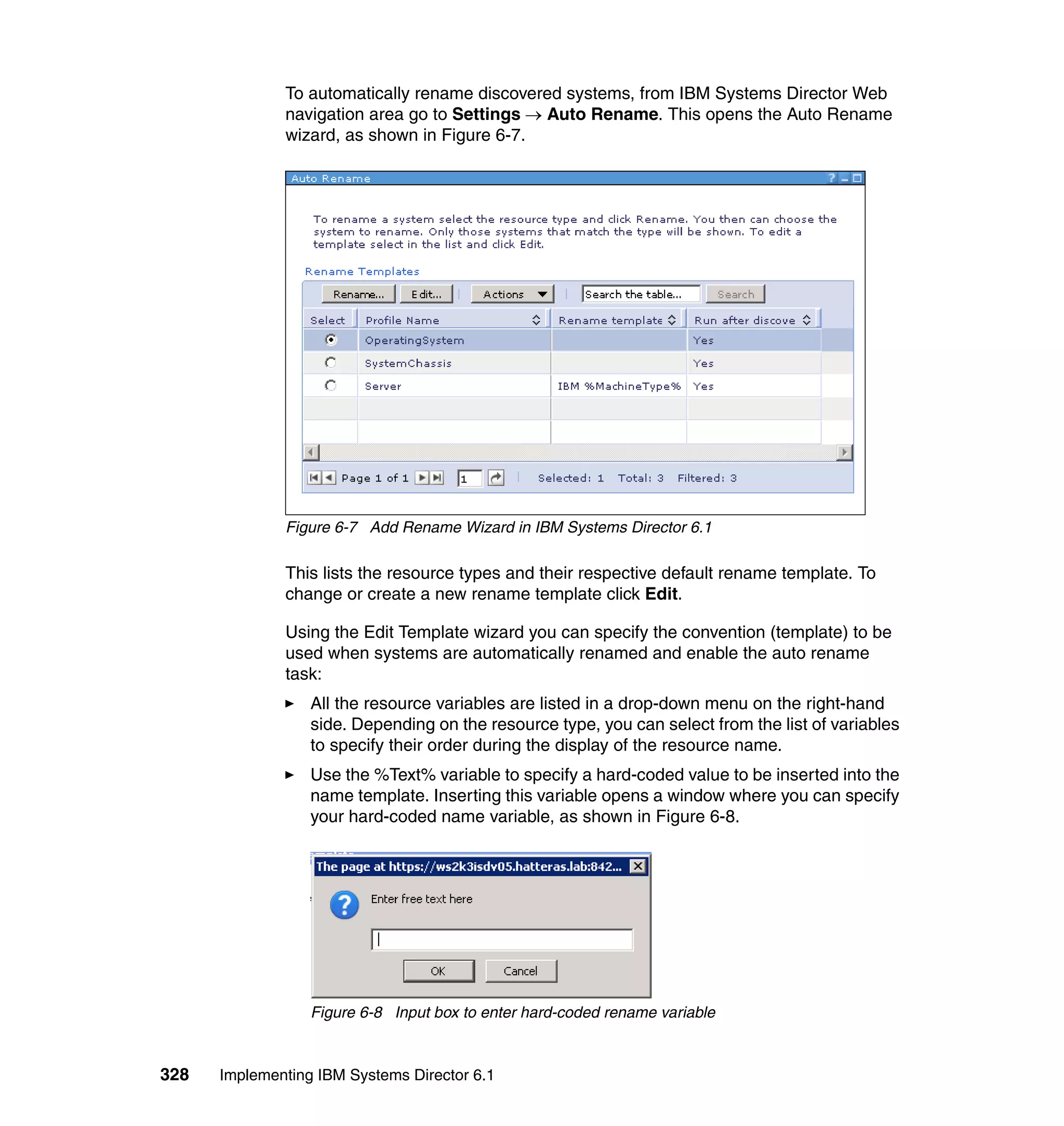 328 Implementing IBM Systems Director 6.1
To automatically rename discovered systems, from IBM Systems Director Web
navigation area go to Settings → Auto Rename. This opens the Auto Rename
wizard, as shown in Figure 6-7.
Figure 6-7 Add Rename Wizard in IBM Systems Director 6.1
This lists the resource types and their respective default rename template. To
change or create a new rename template click Edit.
Using the Edit Template wizard you can specify the convention (template) to be
used when systems are automatically renamed and enable the auto rename
task:
All the resource variables are listed in a drop-down menu on the right-hand
side. Depending on the resource type, you can select from the list of variables
to specify their order during the display of the resource name.
Use the %Text% variable to specify a hard-coded value to be inserted into the
name template. Inserting this variable opens a window where you can specify
your hard-coded name variable, as shown in Figure 6-8.
Figure 6-8 Input box to enter hard-coded rename variable
 