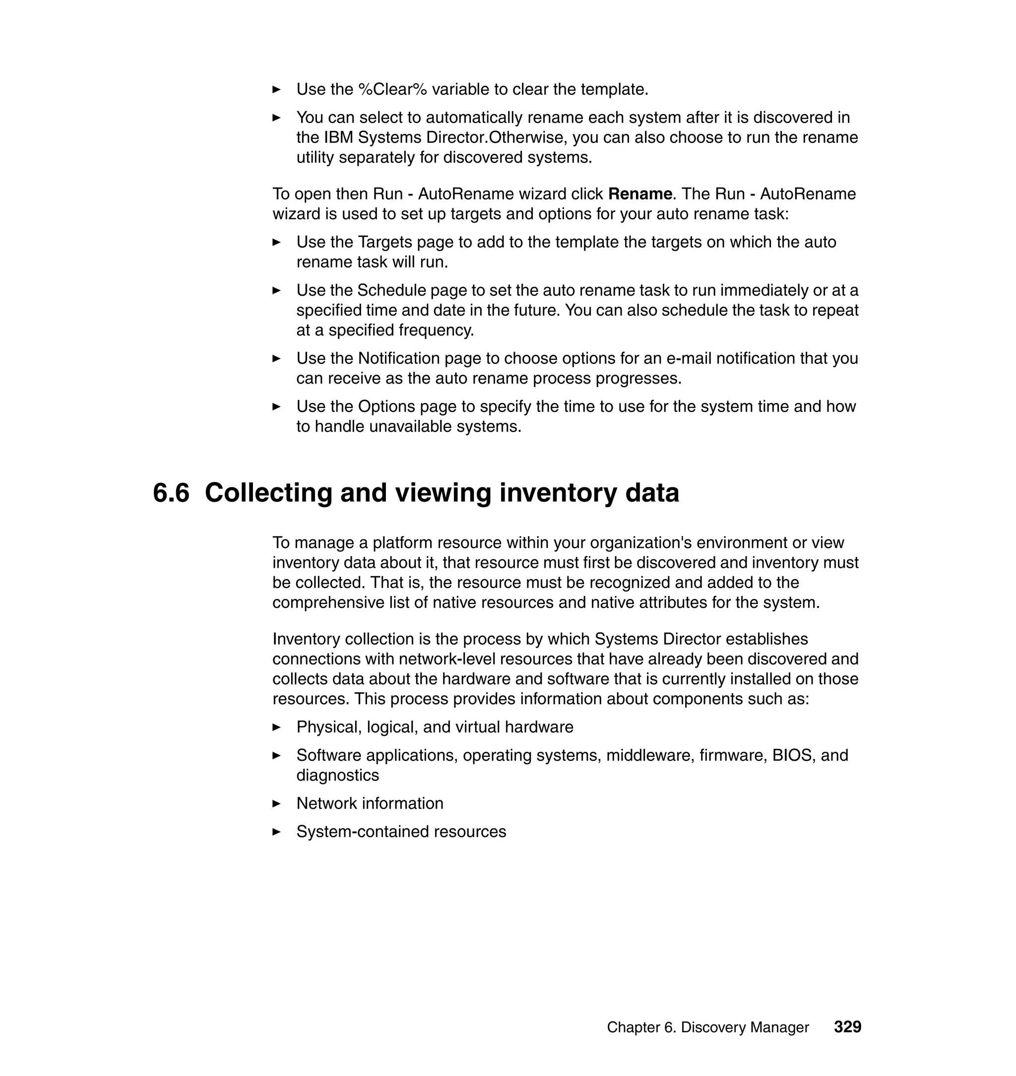 Chapter 6. Discovery Manager 329
Use the %Clear% variable to clear the template.
You can select to automatically rename each system after it is discovered in
the IBM Systems Director.Otherwise, you can also choose to run the rename
utility separately for discovered systems.
To open then Run - AutoRename wizard click Rename. The Run - AutoRename
wizard is used to set up targets and options for your auto rename task:
Use the Targets page to add to the template the targets on which the auto
rename task will run.
Use the Schedule page to set the auto rename task to run immediately or at a
specified time and date in the future. You can also schedule the task to repeat
at a specified frequency.
Use the Notification page to choose options for an e-mail notification that you
can receive as the auto rename process progresses.
Use the Options page to specify the time to use for the system time and how
to handle unavailable systems.
6.6 Collecting and viewing inventory data
To manage a platform resource within your organization's environment or view
inventory data about it, that resource must first be discovered and inventory must
be collected. That is, the resource must be recognized and added to the
comprehensive list of native resources and native attributes for the system.
Inventory collection is the process by which Systems Director establishes
connections with network-level resources that have already been discovered and
collects data about the hardware and software that is currently installed on those
resources. This process provides information about components such as:
Physical, logical, and virtual hardware
Software applications, operating systems, middleware, firmware, BIOS, and
diagnostics
Network information
System-contained resources
 