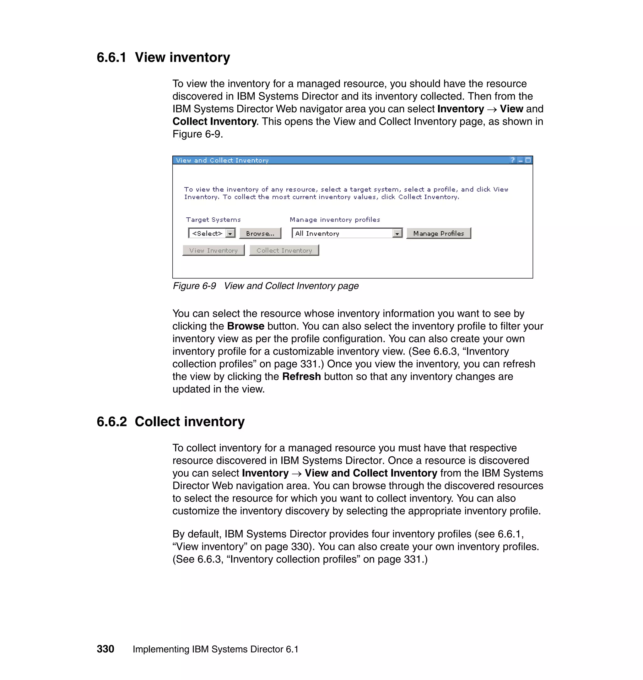 330 Implementing IBM Systems Director 6.1
6.6.1 View inventory
To view the inventory for a managed resource, you should have the resource
discovered in IBM Systems Director and its inventory collected. Then from the
IBM Systems Director Web navigator area you can select Inventory → View and
Collect Inventory. This opens the View and Collect Inventory page, as shown in
Figure 6-9.
Figure 6-9 View and Collect Inventory page
You can select the resource whose inventory information you want to see by
clicking the Browse button. You can also select the inventory profile to filter your
inventory view as per the profile configuration. You can also create your own
inventory profile for a customizable inventory view. (See 6.6.3, “Inventory
collection profiles” on page 331.) Once you view the inventory, you can refresh
the view by clicking the Refresh button so that any inventory changes are
updated in the view.
6.6.2 Collect inventory
To collect inventory for a managed resource you must have that respective
resource discovered in IBM Systems Director. Once a resource is discovered
you can select Inventory → View and Collect Inventory from the IBM Systems
Director Web navigation area. You can browse through the discovered resources
to select the resource for which you want to collect inventory. You can also
customize the inventory discovery by selecting the appropriate inventory profile.
By default, IBM Systems Director provides four inventory profiles (see 6.6.1,
“View inventory” on page 330). You can also create your own inventory profiles.
(See 6.6.3, “Inventory collection profiles” on page 331.)
 