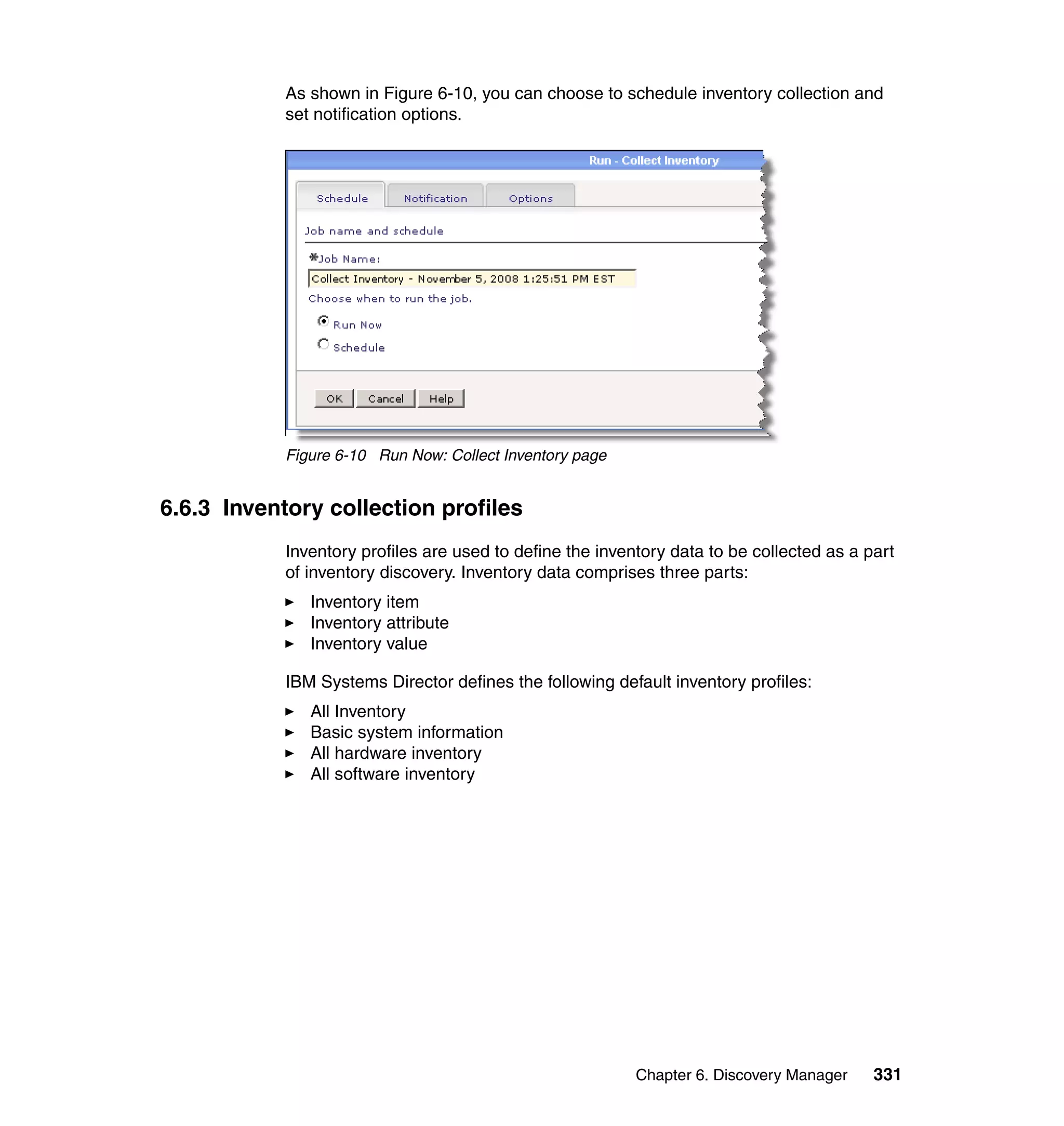 Chapter 6. Discovery Manager 331
As shown in Figure 6-10, you can choose to schedule inventory collection and
set notification options.
Figure 6-10 Run Now: Collect Inventory page
6.6.3 Inventory collection profiles
Inventory profiles are used to define the inventory data to be collected as a part
of inventory discovery. Inventory data comprises three parts:
Inventory item
Inventory attribute
Inventory value
IBM Systems Director defines the following default inventory profiles:
All Inventory
Basic system information
All hardware inventory
All software inventory
 