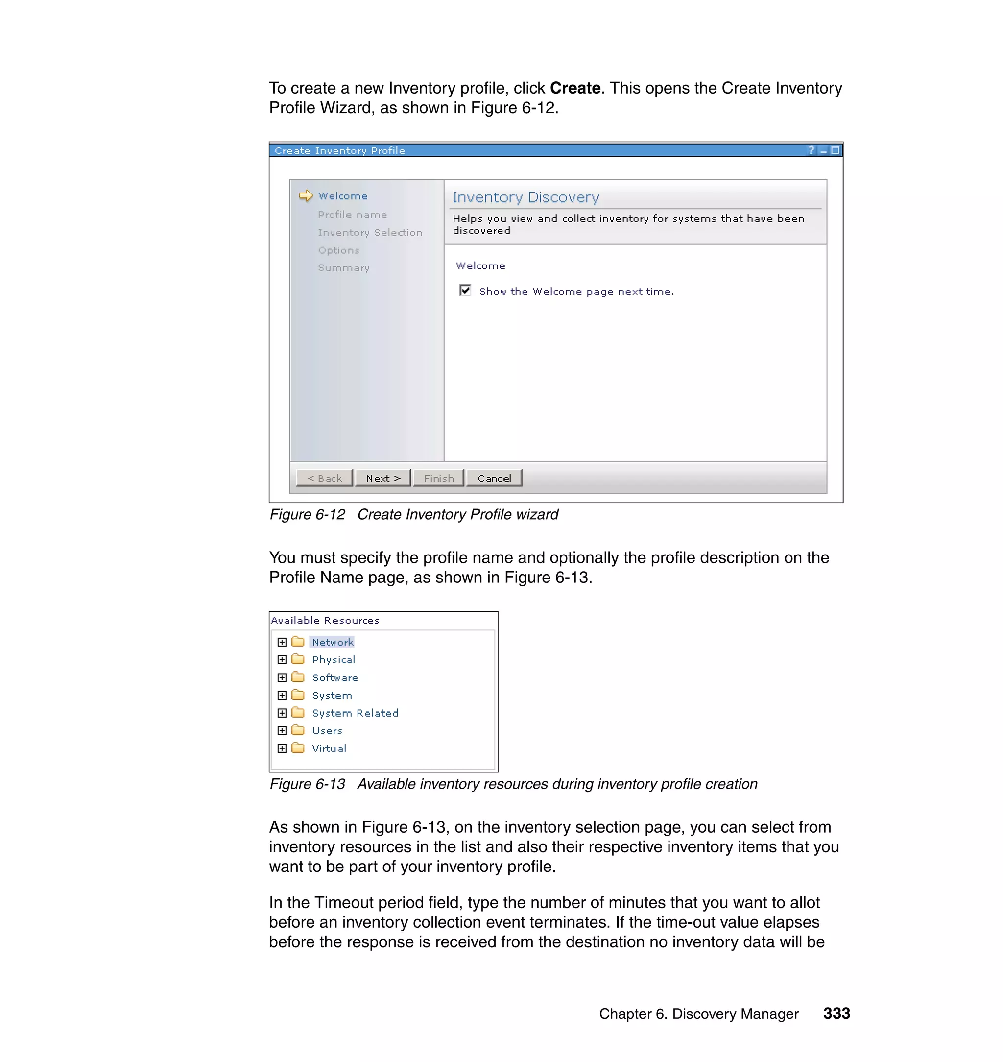 Chapter 6. Discovery Manager 333
To create a new Inventory profile, click Create. This opens the Create Inventory
Profile Wizard, as shown in Figure 6-12.
Figure 6-12 Create Inventory Profile wizard
You must specify the profile name and optionally the profile description on the
Profile Name page, as shown in Figure 6-13.
Figure 6-13 Available inventory resources during inventory profile creation
As shown in Figure 6-13, on the inventory selection page, you can select from
inventory resources in the list and also their respective inventory items that you
want to be part of your inventory profile.
In the Timeout period field, type the number of minutes that you want to allot
before an inventory collection event terminates. If the time-out value elapses
before the response is received from the destination no inventory data will be
 