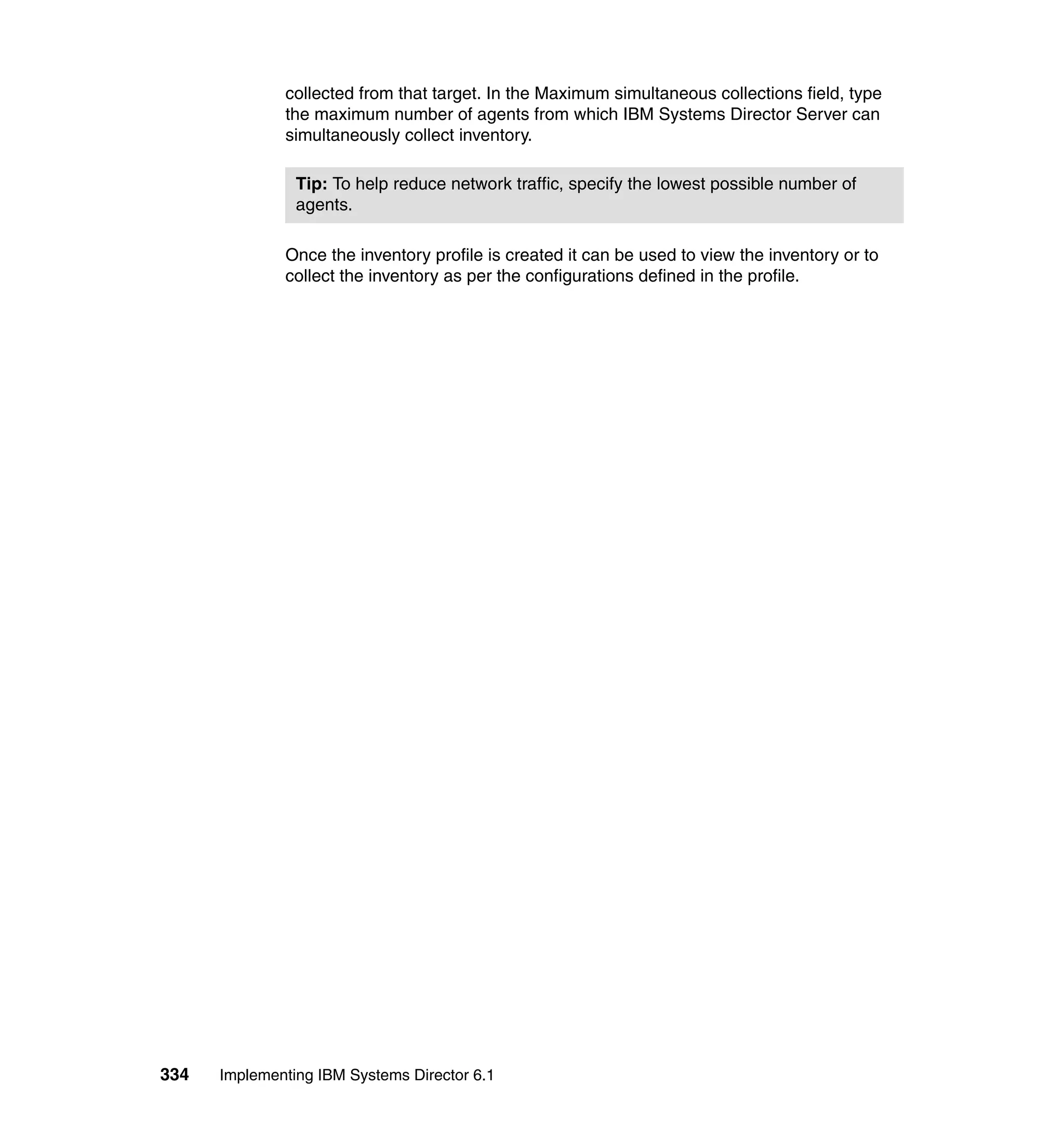 334 Implementing IBM Systems Director 6.1
collected from that target. In the Maximum simultaneous collections field, type
the maximum number of agents from which IBM Systems Director Server can
simultaneously collect inventory.
Once the inventory profile is created it can be used to view the inventory or to
collect the inventory as per the configurations defined in the profile.
Tip: To help reduce network traffic, specify the lowest possible number of
agents.
 