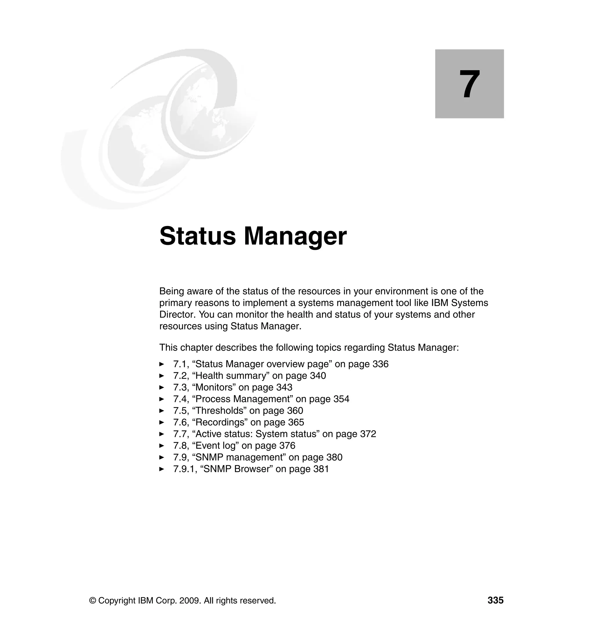 © Copyright IBM Corp. 2009. All rights reserved. 335
Chapter 7. Status Manager
Being aware of the status of the resources in your environment is one of the
primary reasons to implement a systems management tool like IBM Systems
Director. You can monitor the health and status of your systems and other
resources using Status Manager.
This chapter describes the following topics regarding Status Manager:
7.1, “Status Manager overview page” on page 336
7.2, “Health summary” on page 340
7.3, “Monitors” on page 343
7.4, “Process Management” on page 354
7.5, “Thresholds” on page 360
7.6, “Recordings” on page 365
7.7, “Active status: System status” on page 372
7.8, “Event log” on page 376
7.9, “SNMP management” on page 380
7.9.1, “SNMP Browser” on page 381
7
 