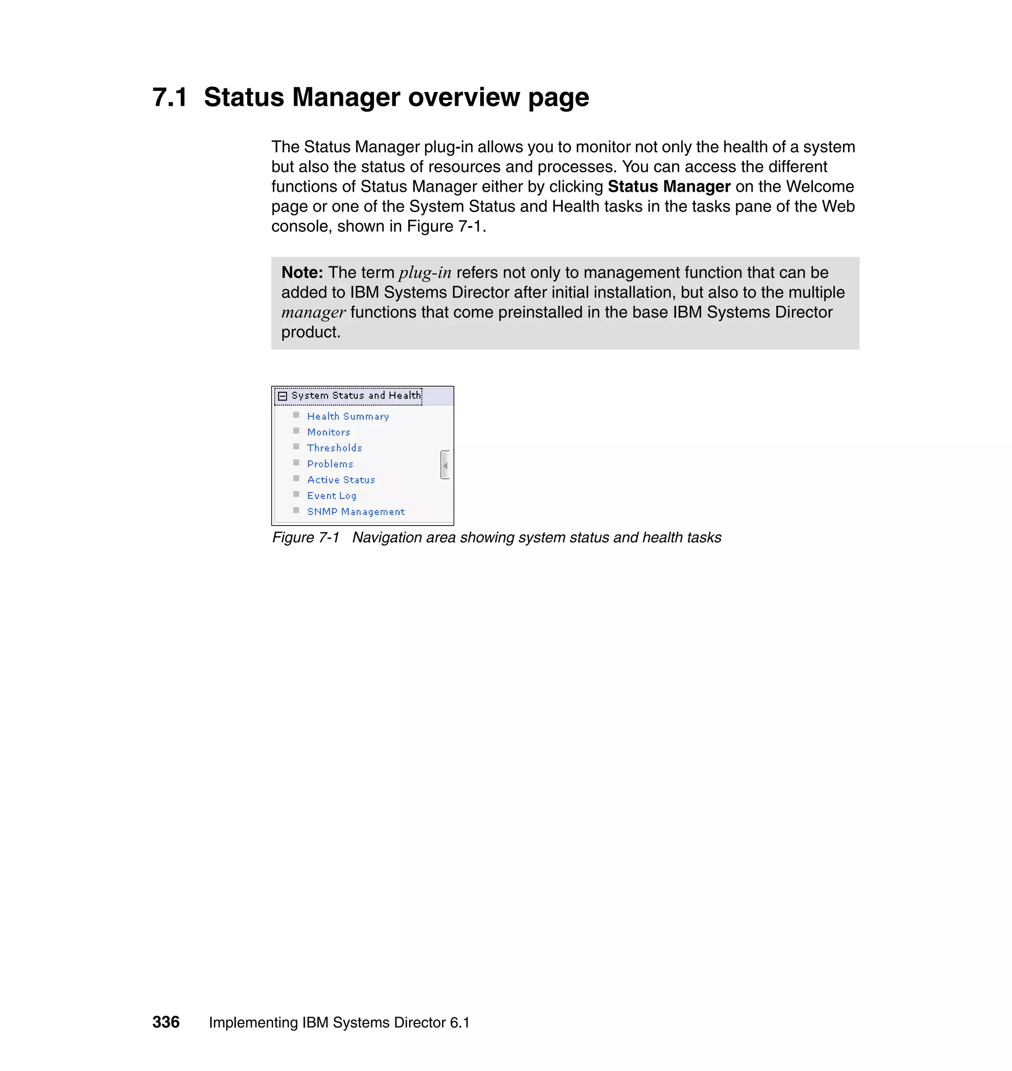 336 Implementing IBM Systems Director 6.1
7.1 Status Manager overview page
The Status Manager plug-in allows you to monitor not only the health of a system
but also the status of resources and processes. You can access the different
functions of Status Manager either by clicking Status Manager on the Welcome
page or one of the System Status and Health tasks in the tasks pane of the Web
console, shown in Figure 7-1.
Figure 7-1 Navigation area showing system status and health tasks
Note: The term plug-in refers not only to management function that can be
added to IBM Systems Director after initial installation, but also to the multiple
manager functions that come preinstalled in the base IBM Systems Director
product.
 