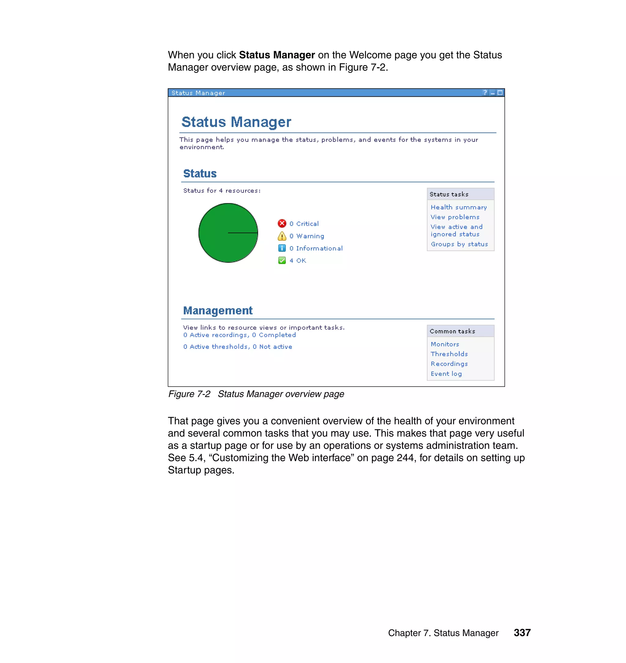 Chapter 7. Status Manager 337
When you click Status Manager on the Welcome page you get the Status
Manager overview page, as shown in Figure 7-2.
Figure 7-2 Status Manager overview page
That page gives you a convenient overview of the health of your environment
and several common tasks that you may use. This makes that page very useful
as a startup page or for use by an operations or systems administration team.
See 5.4, “Customizing the Web interface” on page 244, for details on setting up
Startup pages.
 