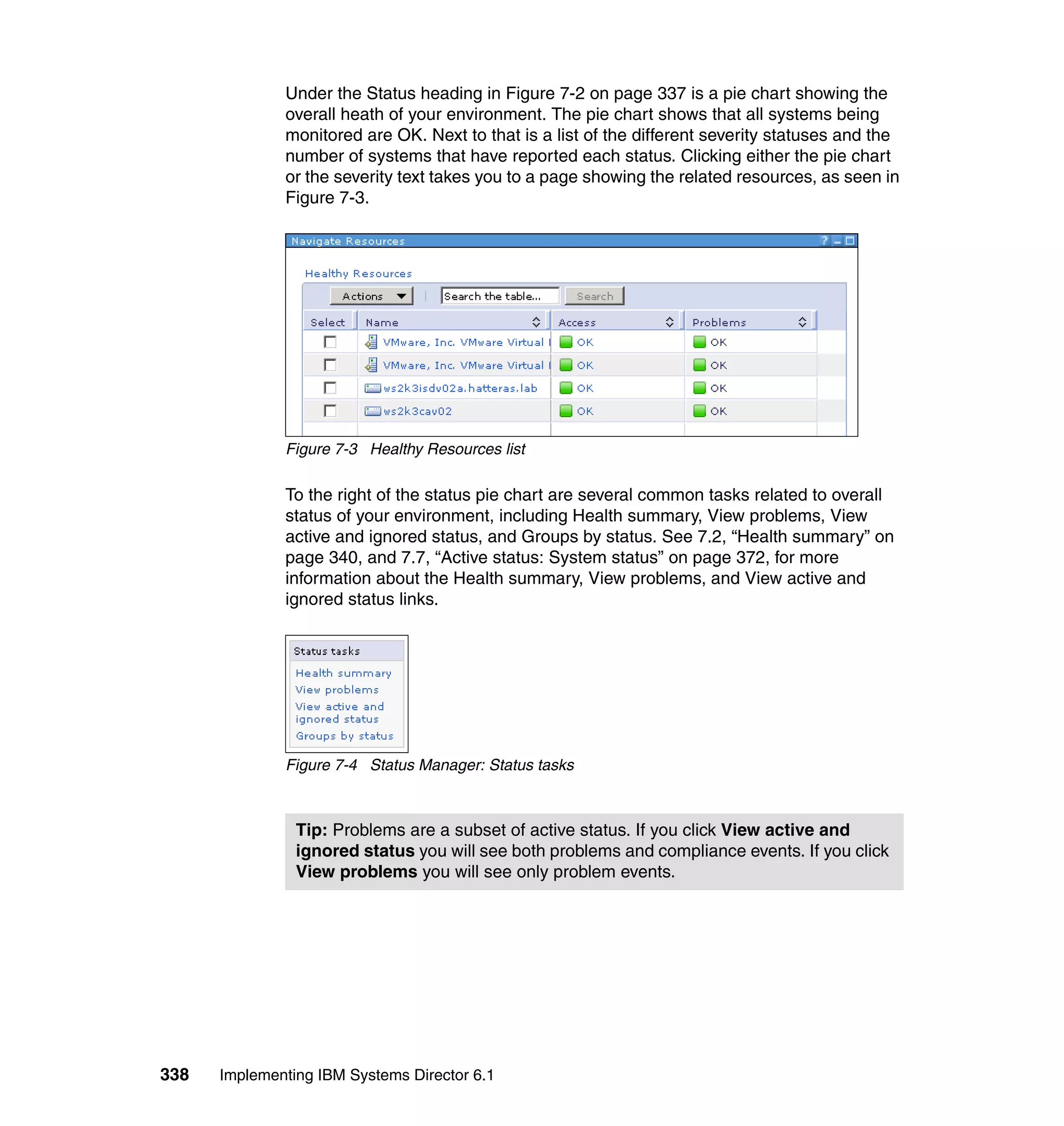 338 Implementing IBM Systems Director 6.1
Under the Status heading in Figure 7-2 on page 337 is a pie chart showing the
overall heath of your environment. The pie chart shows that all systems being
monitored are OK. Next to that is a list of the different severity statuses and the
number of systems that have reported each status. Clicking either the pie chart
or the severity text takes you to a page showing the related resources, as seen in
Figure 7-3.
Figure 7-3 Healthy Resources list
To the right of the status pie chart are several common tasks related to overall
status of your environment, including Health summary, View problems, View
active and ignored status, and Groups by status. See 7.2, “Health summary” on
page 340, and 7.7, “Active status: System status” on page 372, for more
information about the Health summary, View problems, and View active and
ignored status links.
Figure 7-4 Status Manager: Status tasks
Tip: Problems are a subset of active status. If you click View active and
ignored status you will see both problems and compliance events. If you click
View problems you will see only problem events.
 