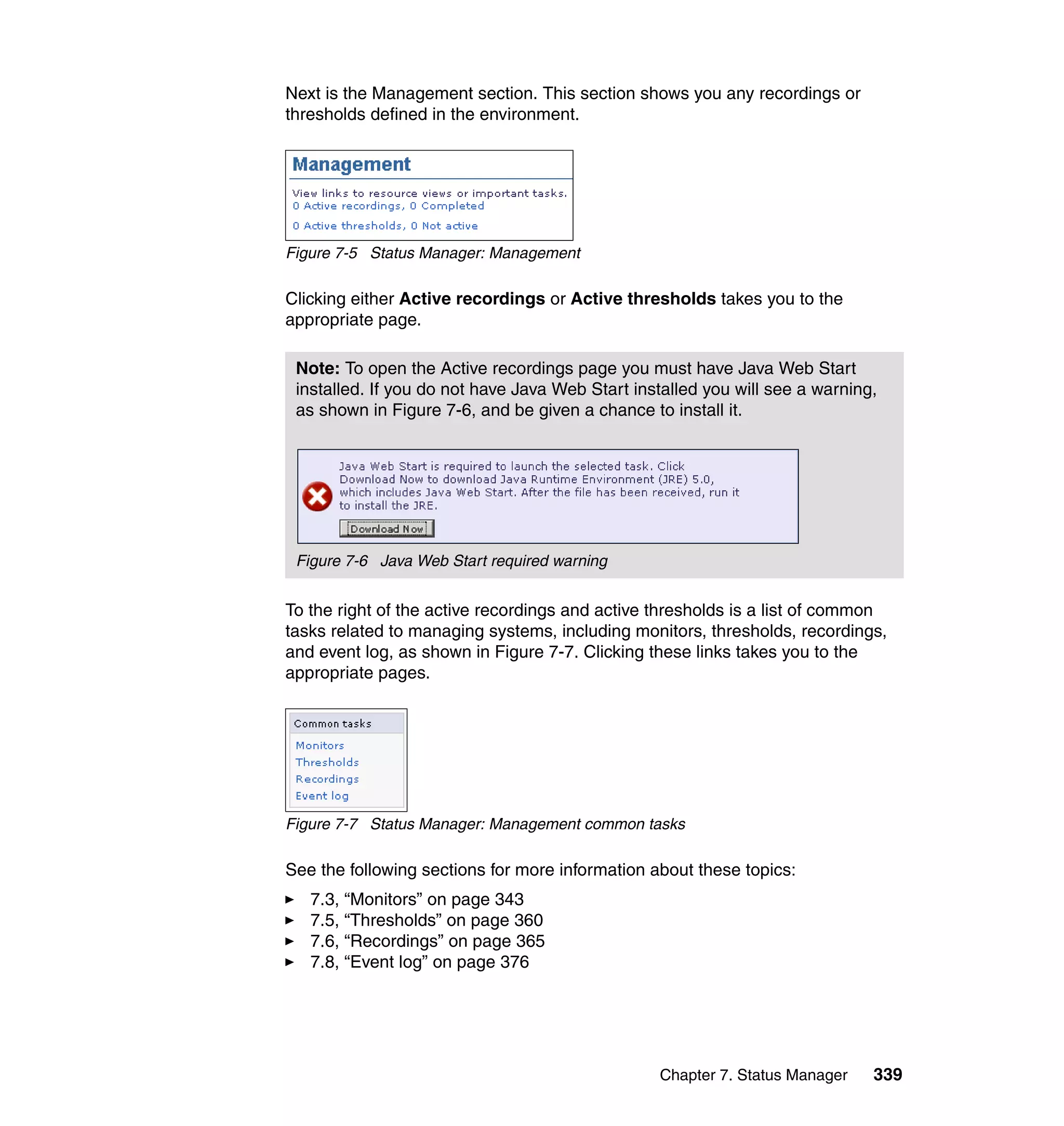 Chapter 7. Status Manager 339
Next is the Management section. This section shows you any recordings or
thresholds defined in the environment.
Figure 7-5 Status Manager: Management
Clicking either Active recordings or Active thresholds takes you to the
appropriate page.
To the right of the active recordings and active thresholds is a list of common
tasks related to managing systems, including monitors, thresholds, recordings,
and event log, as shown in Figure 7-7. Clicking these links takes you to the
appropriate pages.
Figure 7-7 Status Manager: Management common tasks
See the following sections for more information about these topics:
7.3, “Monitors” on page 343
7.5, “Thresholds” on page 360
7.6, “Recordings” on page 365
7.8, “Event log” on page 376
Note: To open the Active recordings page you must have Java Web Start
installed. If you do not have Java Web Start installed you will see a warning,
as shown in Figure 7-6, and be given a chance to install it.
Figure 7-6 Java Web Start required warning
 