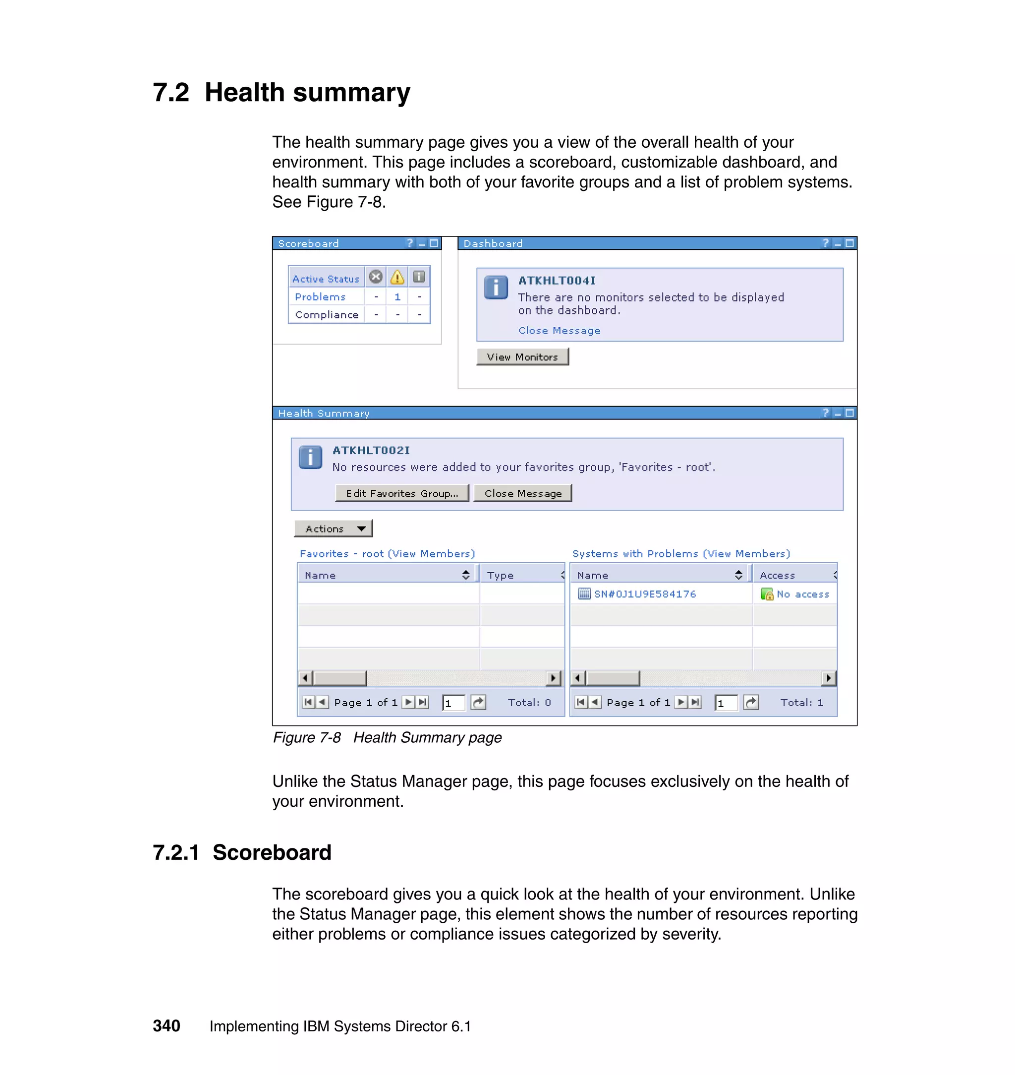 340 Implementing IBM Systems Director 6.1
7.2 Health summary
The health summary page gives you a view of the overall health of your
environment. This page includes a scoreboard, customizable dashboard, and
health summary with both of your favorite groups and a list of problem systems.
See Figure 7-8.
Figure 7-8 Health Summary page
Unlike the Status Manager page, this page focuses exclusively on the health of
your environment.
7.2.1 Scoreboard
The scoreboard gives you a quick look at the health of your environment. Unlike
the Status Manager page, this element shows the number of resources reporting
either problems or compliance issues categorized by severity.
 