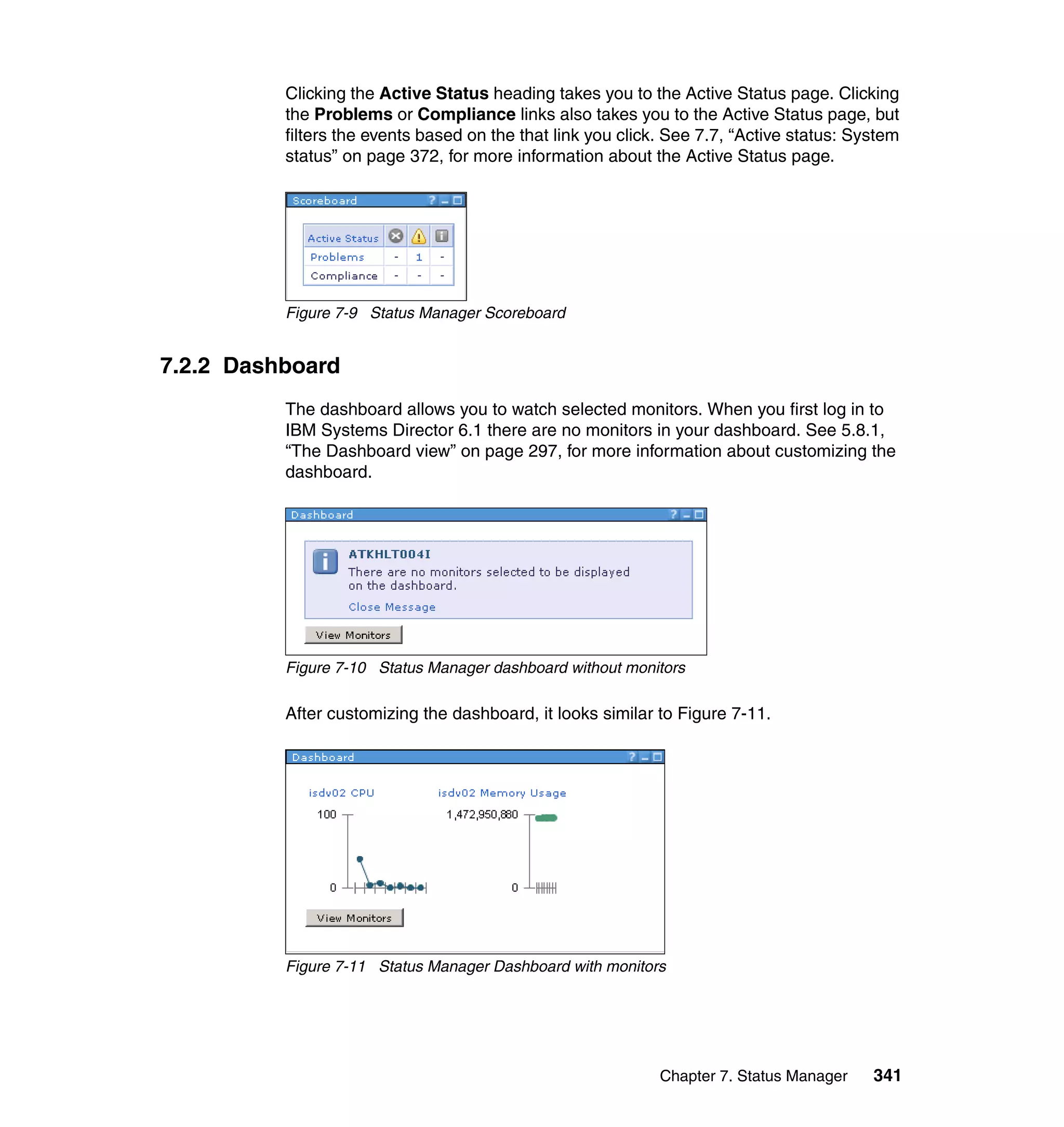 Chapter 7. Status Manager 341
Clicking the Active Status heading takes you to the Active Status page. Clicking
the Problems or Compliance links also takes you to the Active Status page, but
filters the events based on the that link you click. See 7.7, “Active status: System
status” on page 372, for more information about the Active Status page.
Figure 7-9 Status Manager Scoreboard
7.2.2 Dashboard
The dashboard allows you to watch selected monitors. When you first log in to
IBM Systems Director 6.1 there are no monitors in your dashboard. See 5.8.1,
“The Dashboard view” on page 297, for more information about customizing the
dashboard.
Figure 7-10 Status Manager dashboard without monitors
After customizing the dashboard, it looks similar to Figure 7-11.
Figure 7-11 Status Manager Dashboard with monitors
 