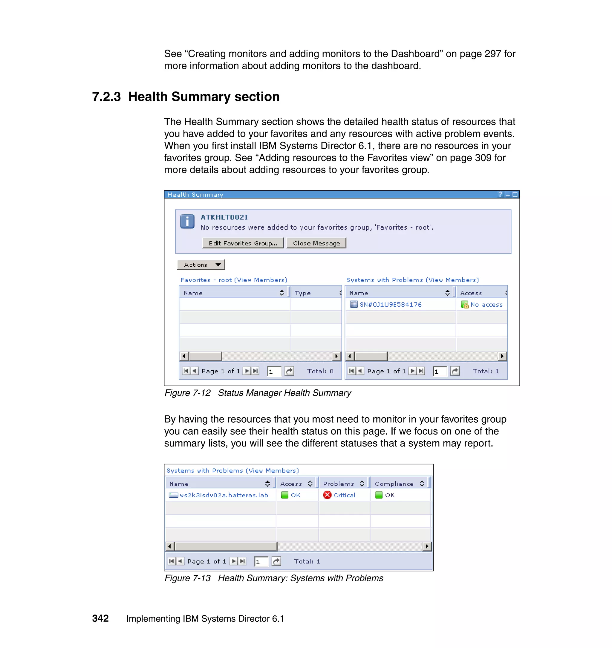 342 Implementing IBM Systems Director 6.1
See “Creating monitors and adding monitors to the Dashboard” on page 297 for
more information about adding monitors to the dashboard.
7.2.3 Health Summary section
The Health Summary section shows the detailed health status of resources that
you have added to your favorites and any resources with active problem events.
When you first install IBM Systems Director 6.1, there are no resources in your
favorites group. See “Adding resources to the Favorites view” on page 309 for
more details about adding resources to your favorites group.
Figure 7-12 Status Manager Health Summary
By having the resources that you most need to monitor in your favorites group
you can easily see their health status on this page. If we focus on one of the
summary lists, you will see the different statuses that a system may report.
Figure 7-13 Health Summary: Systems with Problems
 