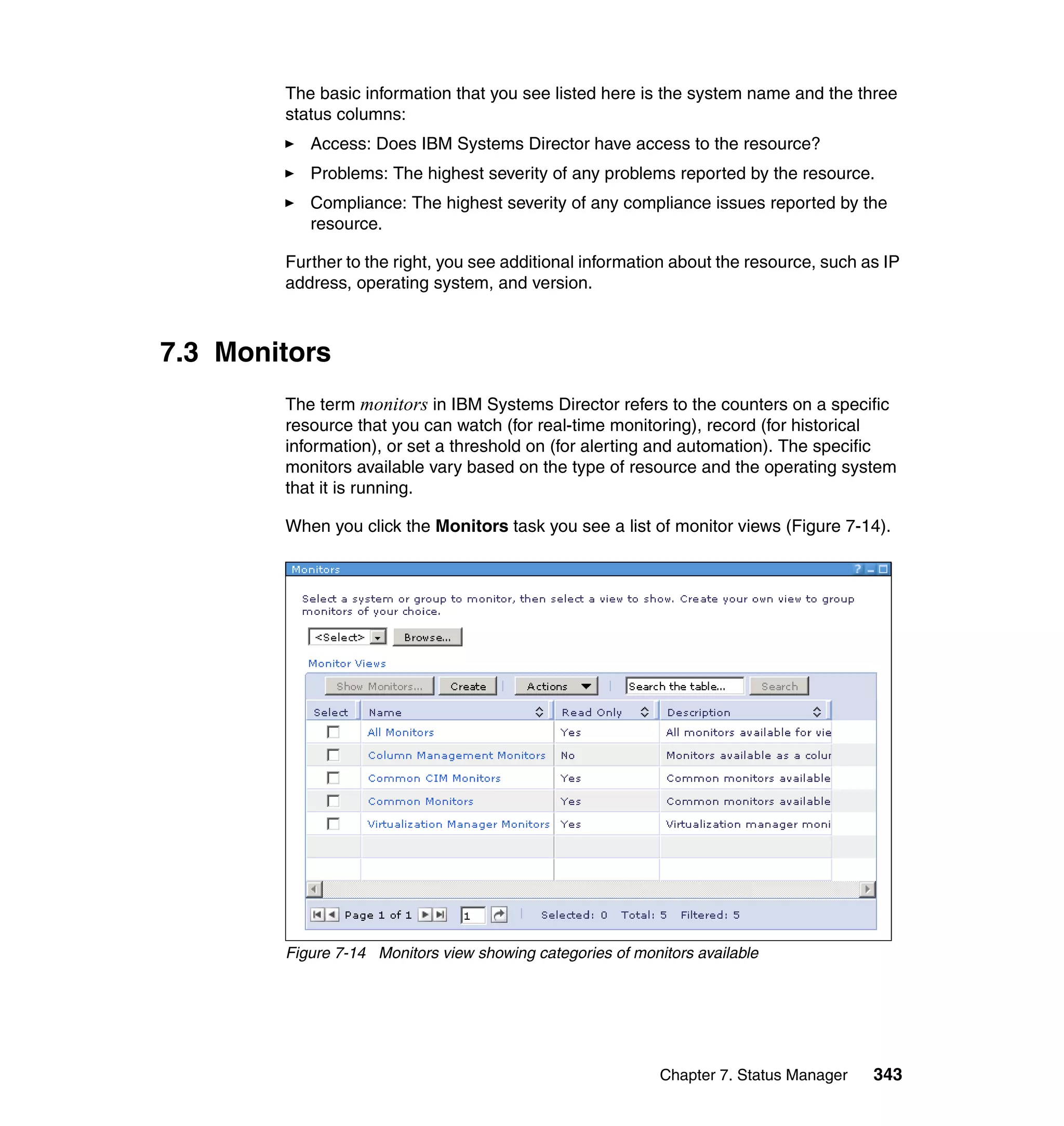 Chapter 7. Status Manager 343
The basic information that you see listed here is the system name and the three
status columns:
Access: Does IBM Systems Director have access to the resource?
Problems: The highest severity of any problems reported by the resource.
Compliance: The highest severity of any compliance issues reported by the
resource.
Further to the right, you see additional information about the resource, such as IP
address, operating system, and version.
7.3 Monitors
The term monitors in IBM Systems Director refers to the counters on a specific
resource that you can watch (for real-time monitoring), record (for historical
information), or set a threshold on (for alerting and automation). The specific
monitors available vary based on the type of resource and the operating system
that it is running.
When you click the Monitors task you see a list of monitor views (Figure 7-14).
Figure 7-14 Monitors view showing categories of monitors available
 
