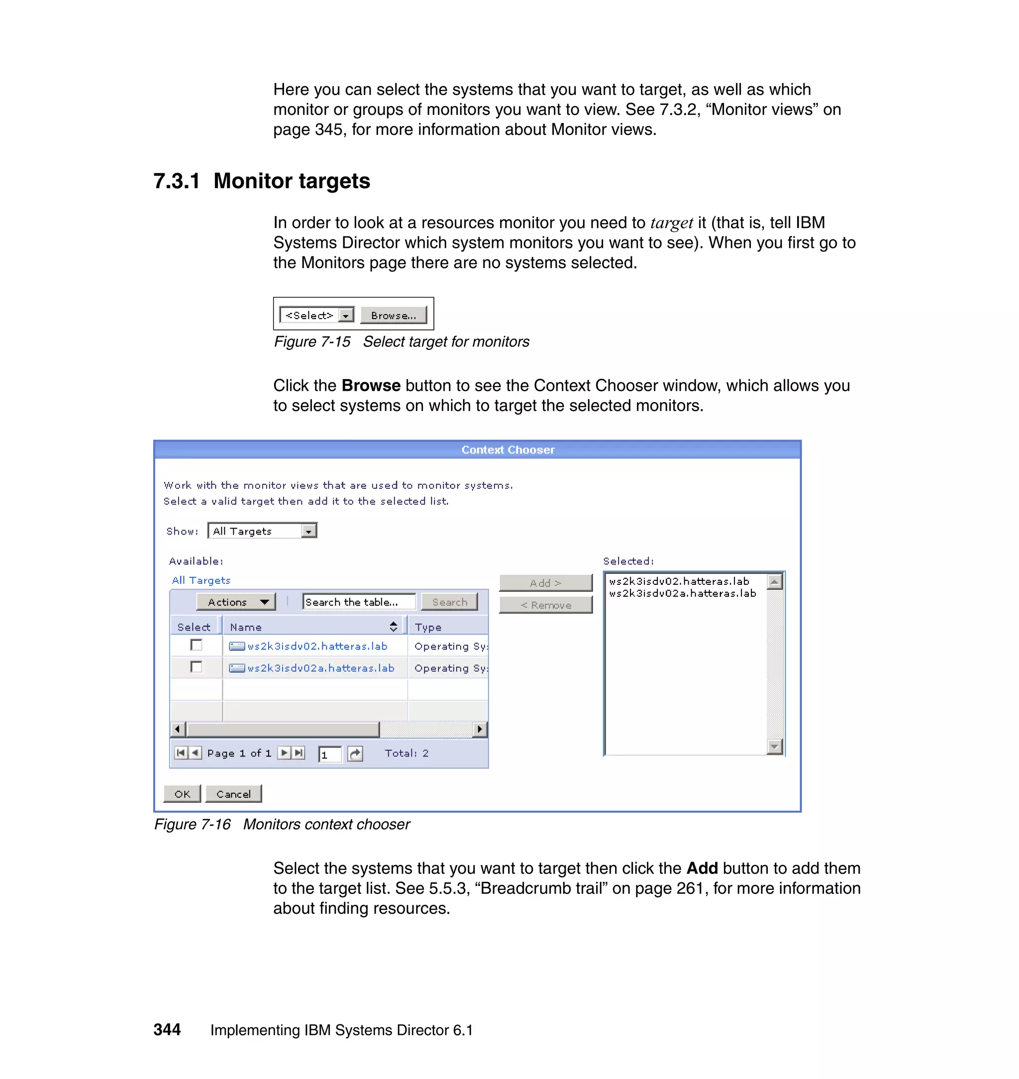 344 Implementing IBM Systems Director 6.1
Here you can select the systems that you want to target, as well as which
monitor or groups of monitors you want to view. See 7.3.2, “Monitor views” on
page 345, for more information about Monitor views.
7.3.1 Monitor targets
In order to look at a resources monitor you need to target it (that is, tell IBM
Systems Director which system monitors you want to see). When you first go to
the Monitors page there are no systems selected.
Figure 7-15 Select target for monitors
Click the Browse button to see the Context Chooser window, which allows you
to select systems on which to target the selected monitors.
Figure 7-16 Monitors context chooser
Select the systems that you want to target then click the Add button to add them
to the target list. See 5.5.3, “Breadcrumb trail” on page 261, for more information
about finding resources.
 