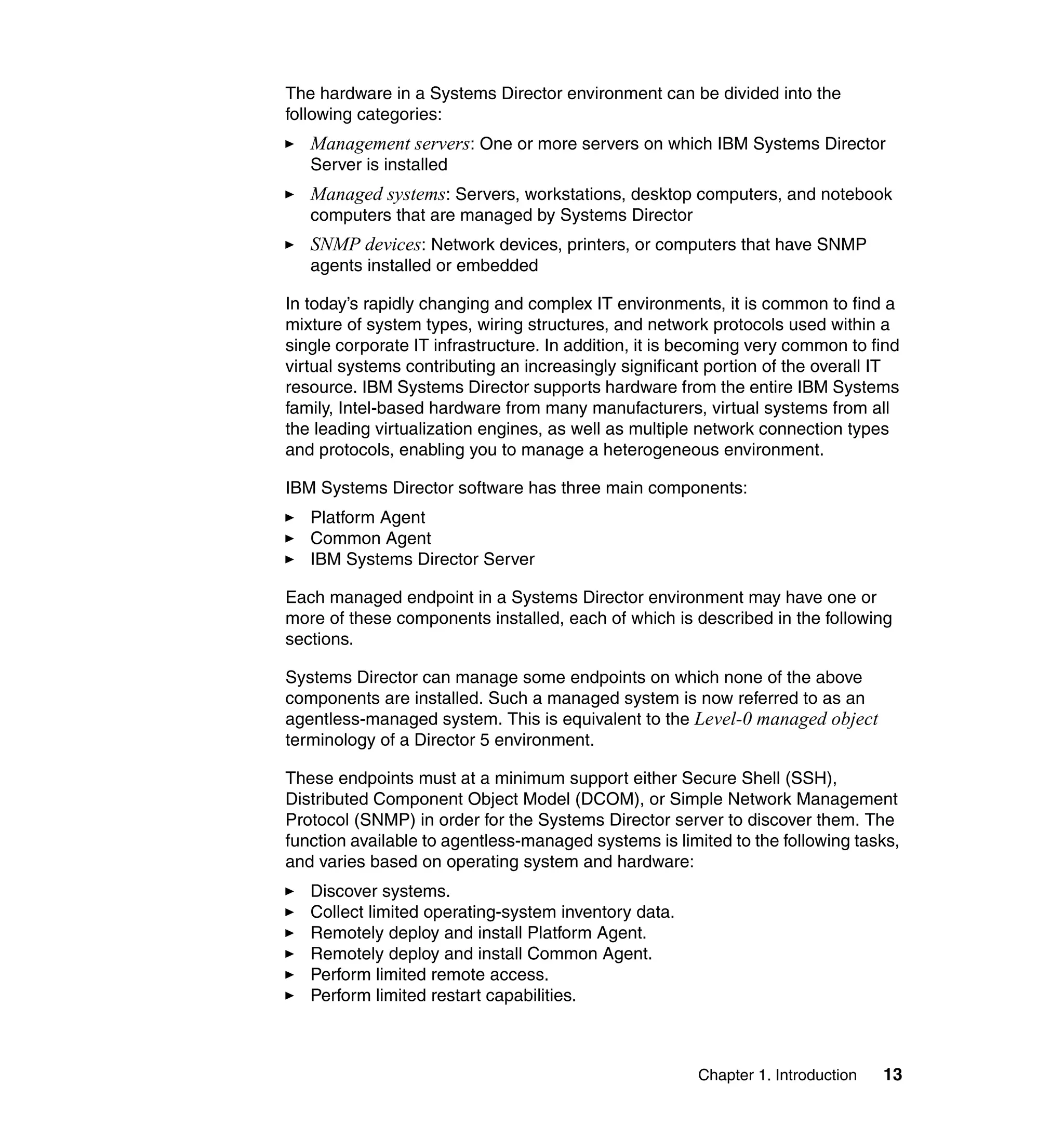 Chapter 1. Introduction 13
The hardware in a Systems Director environment can be divided into the
following categories:
Management servers: One or more servers on which IBM Systems Director
Server is installed
Managed systems: Servers, workstations, desktop computers, and notebook
computers that are managed by Systems Director
SNMP devices: Network devices, printers, or computers that have SNMP
agents installed or embedded
In today’s rapidly changing and complex IT environments, it is common to find a
mixture of system types, wiring structures, and network protocols used within a
single corporate IT infrastructure. In addition, it is becoming very common to find
virtual systems contributing an increasingly significant portion of the overall IT
resource. IBM Systems Director supports hardware from the entire IBM Systems
family, Intel-based hardware from many manufacturers, virtual systems from all
the leading virtualization engines, as well as multiple network connection types
and protocols, enabling you to manage a heterogeneous environment.
IBM Systems Director software has three main components:
Platform Agent
Common Agent
IBM Systems Director Server
Each managed endpoint in a Systems Director environment may have one or
more of these components installed, each of which is described in the following
sections.
Systems Director can manage some endpoints on which none of the above
components are installed. Such a managed system is now referred to as an
agentless-managed system. This is equivalent to the Level-0 managed object
terminology of a Director 5 environment.
These endpoints must at a minimum support either Secure Shell (SSH),
Distributed Component Object Model (DCOM), or Simple Network Management
Protocol (SNMP) in order for the Systems Director server to discover them. The
function available to agentless-managed systems is limited to the following tasks,
and varies based on operating system and hardware:
Discover systems.
Collect limited operating-system inventory data.
Remotely deploy and install Platform Agent.
Remotely deploy and install Common Agent.
Perform limited remote access.
Perform limited restart capabilities.
 