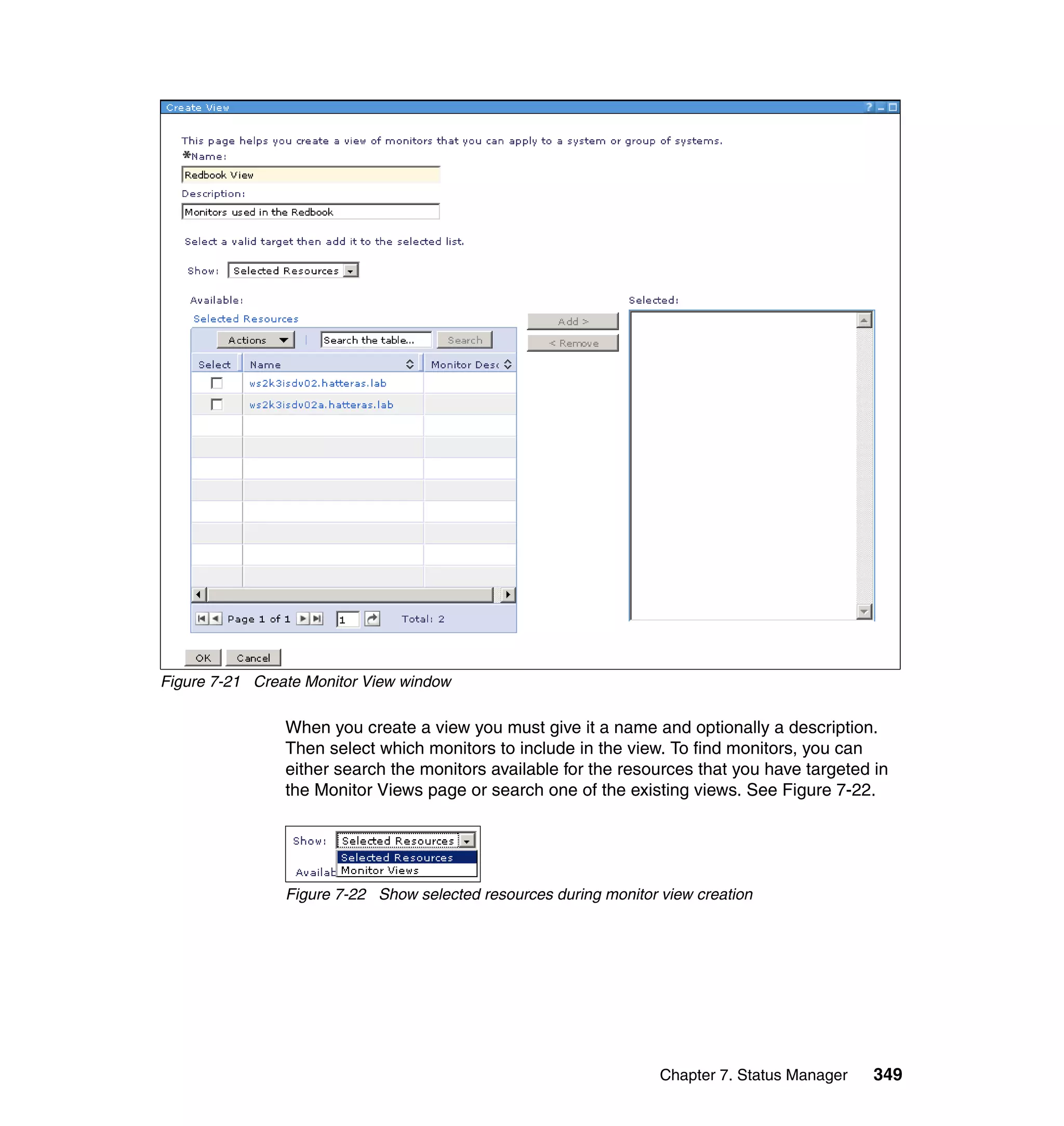 Chapter 7. Status Manager 349
Figure 7-21 Create Monitor View window
When you create a view you must give it a name and optionally a description.
Then select which monitors to include in the view. To find monitors, you can
either search the monitors available for the resources that you have targeted in
the Monitor Views page or search one of the existing views. See Figure 7-22.
Figure 7-22 Show selected resources during monitor view creation
 