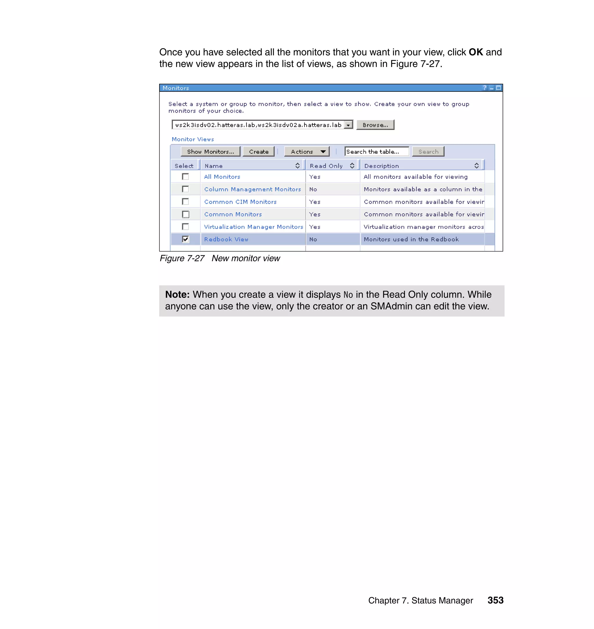 Chapter 7. Status Manager 353
Once you have selected all the monitors that you want in your view, click OK and
the new view appears in the list of views, as shown in Figure 7-27.
Figure 7-27 New monitor view
Note: When you create a view it displays No in the Read Only column. While
anyone can use the view, only the creator or an SMAdmin can edit the view.
 