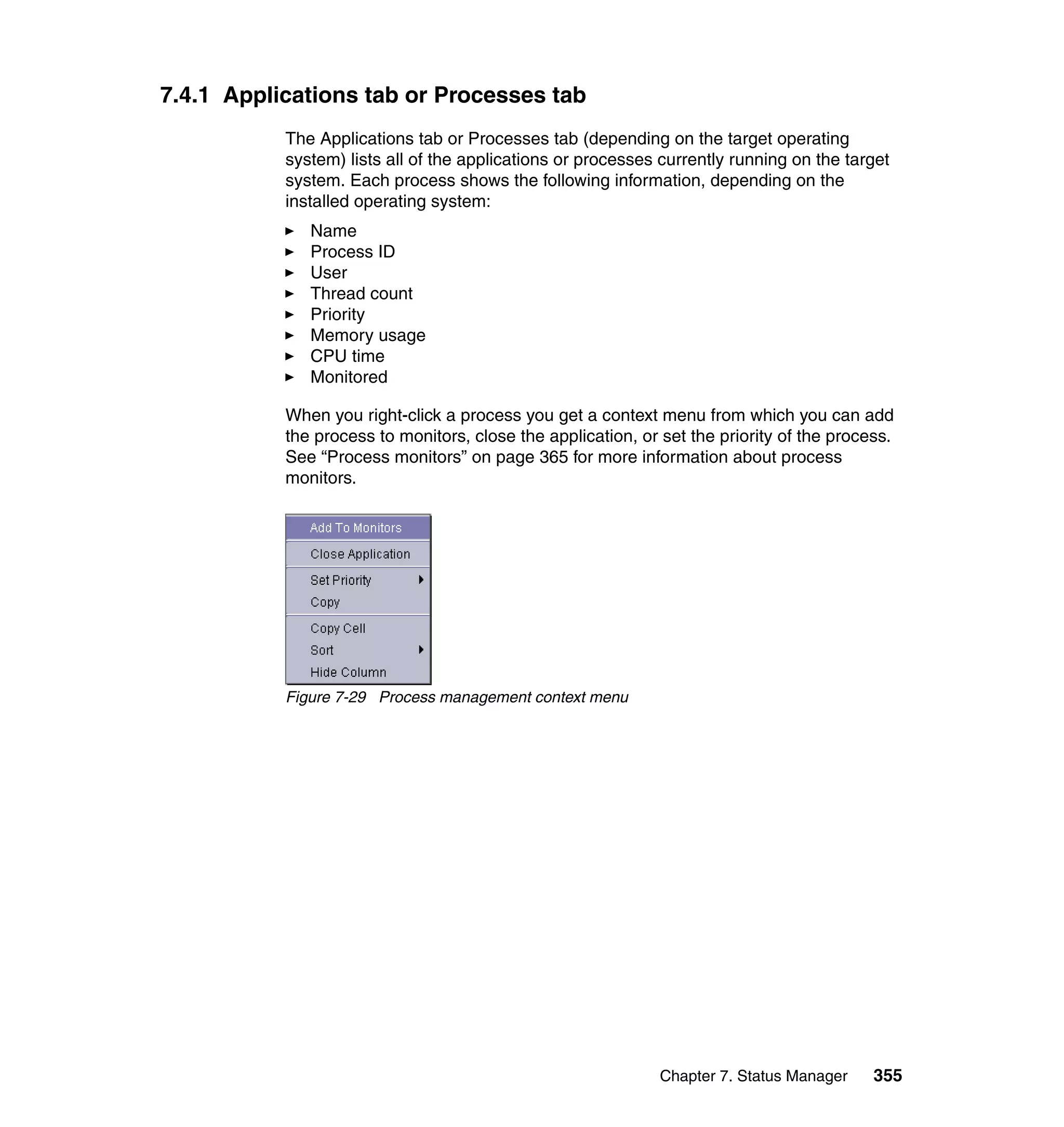 Chapter 7. Status Manager 355
7.4.1 Applications tab or Processes tab
The Applications tab or Processes tab (depending on the target operating
system) lists all of the applications or processes currently running on the target
system. Each process shows the following information, depending on the
installed operating system:
Name
Process ID
User
Thread count
Priority
Memory usage
CPU time
Monitored
When you right-click a process you get a context menu from which you can add
the process to monitors, close the application, or set the priority of the process.
See “Process monitors” on page 365 for more information about process
monitors.
Figure 7-29 Process management context menu
 