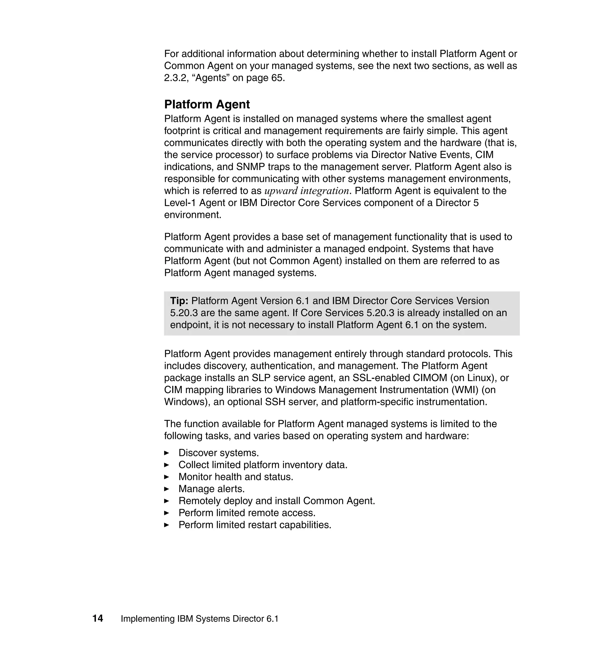 14 Implementing IBM Systems Director 6.1
For additional information about determining whether to install Platform Agent or
Common Agent on your managed systems, see the next two sections, as well as
2.3.2, “Agents” on page 65.
Platform Agent
Platform Agent is installed on managed systems where the smallest agent
footprint is critical and management requirements are fairly simple. This agent
communicates directly with both the operating system and the hardware (that is,
the service processor) to surface problems via Director Native Events, CIM
indications, and SNMP traps to the management server. Platform Agent also is
responsible for communicating with other systems management environments,
which is referred to as upward integration. Platform Agent is equivalent to the
Level-1 Agent or IBM Director Core Services component of a Director 5
environment.
Platform Agent provides a base set of management functionality that is used to
communicate with and administer a managed endpoint. Systems that have
Platform Agent (but not Common Agent) installed on them are referred to as
Platform Agent managed systems.
Platform Agent provides management entirely through standard protocols. This
includes discovery, authentication, and management. The Platform Agent
package installs an SLP service agent, an SSL-enabled CIMOM (on Linux), or
CIM mapping libraries to Windows Management Instrumentation (WMI) (on
Windows), an optional SSH server, and platform-specific instrumentation.
The function available for Platform Agent managed systems is limited to the
following tasks, and varies based on operating system and hardware:
Discover systems.
Collect limited platform inventory data.
Monitor health and status.
Manage alerts.
Remotely deploy and install Common Agent.
Perform limited remote access.
Perform limited restart capabilities.
Tip: Platform Agent Version 6.1 and IBM Director Core Services Version
5.20.3 are the same agent. If Core Services 5.20.3 is already installed on an
endpoint, it is not necessary to install Platform Agent 6.1 on the system.
 