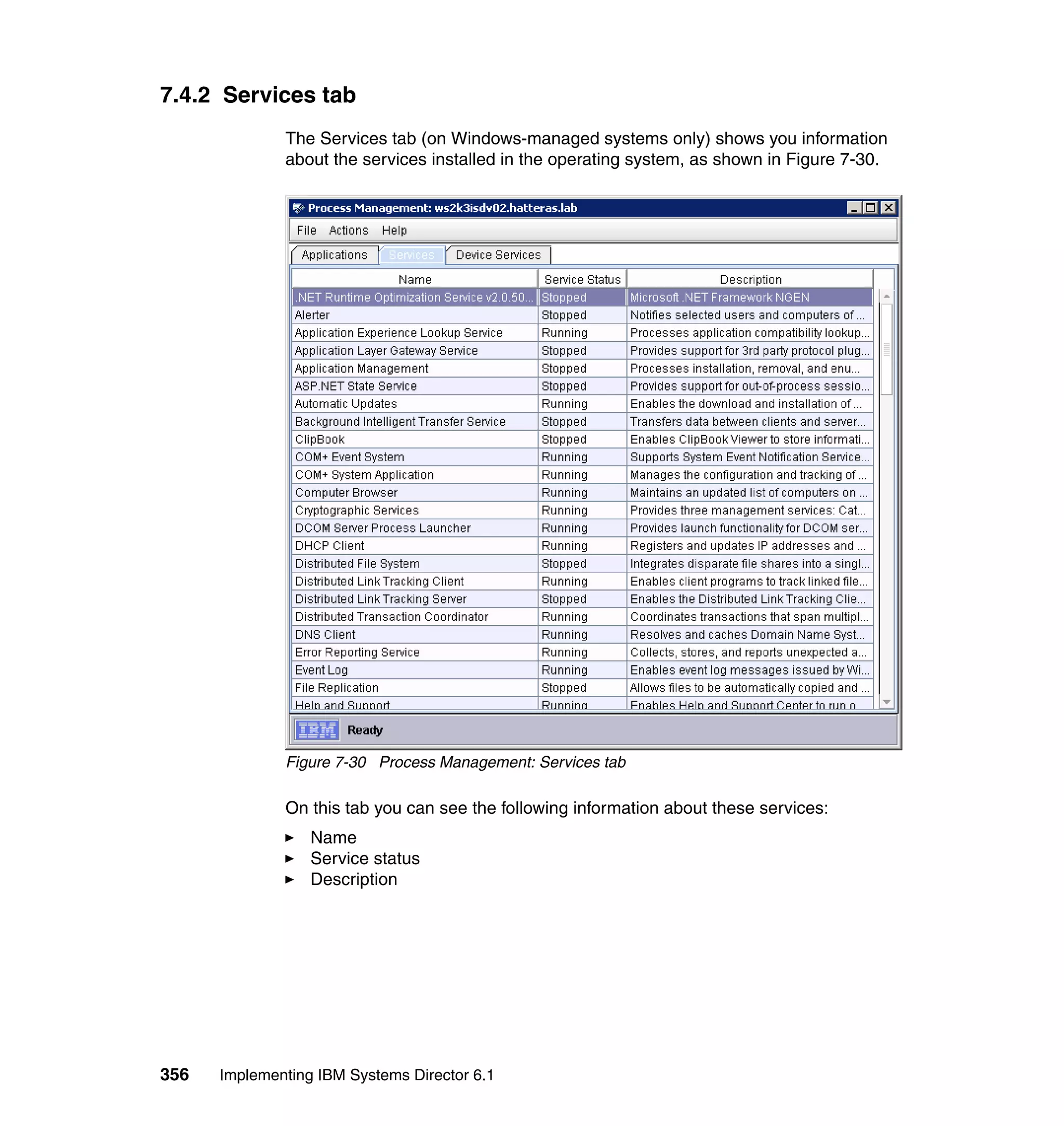 356 Implementing IBM Systems Director 6.1
7.4.2 Services tab
The Services tab (on Windows-managed systems only) shows you information
about the services installed in the operating system, as shown in Figure 7-30.
Figure 7-30 Process Management: Services tab
On this tab you can see the following information about these services:
Name
Service status
Description
 