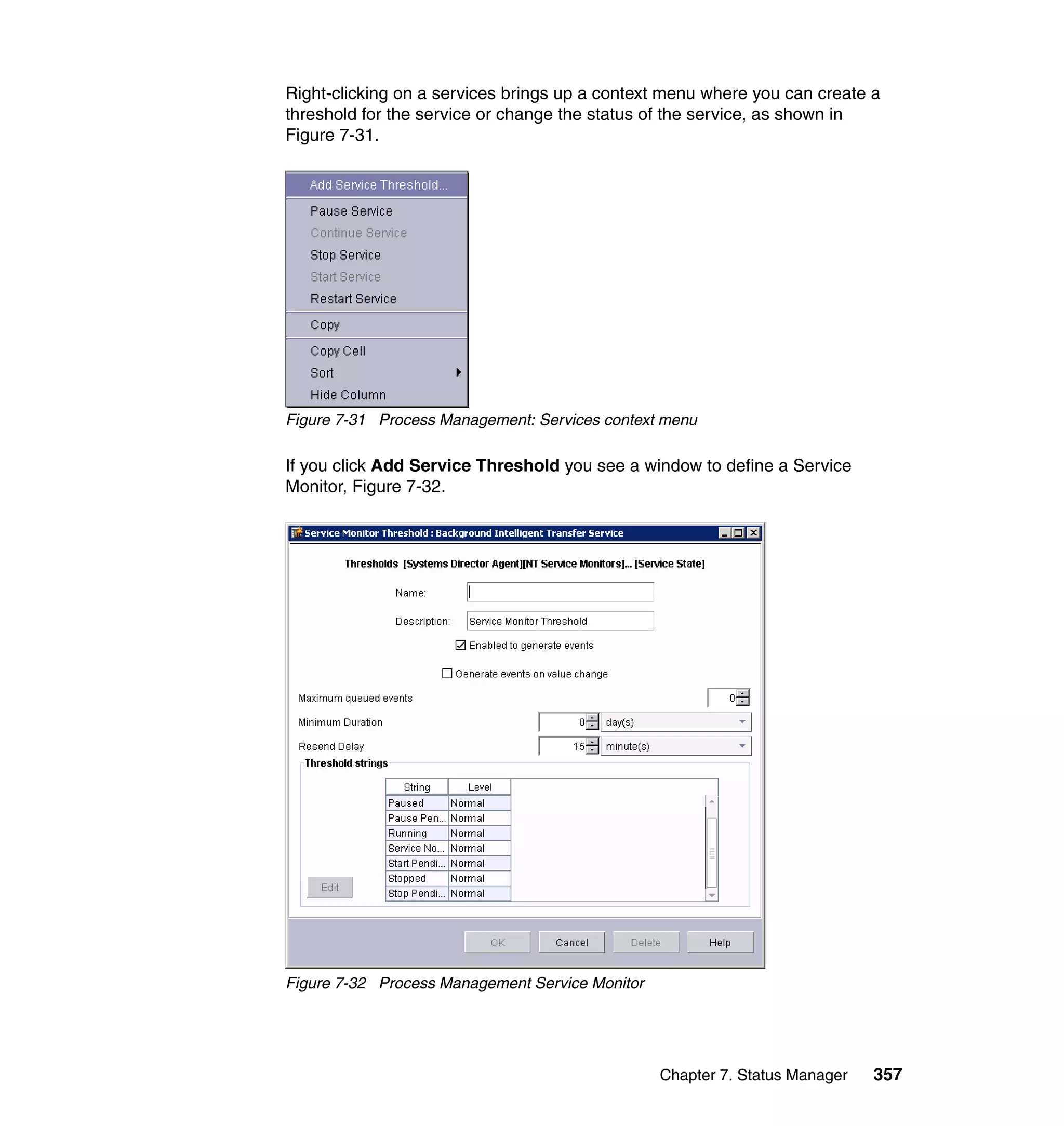 Chapter 7. Status Manager 357
Right-clicking on a services brings up a context menu where you can create a
threshold for the service or change the status of the service, as shown in
Figure 7-31.
Figure 7-31 Process Management: Services context menu
If you click Add Service Threshold you see a window to define a Service
Monitor, Figure 7-32.
Figure 7-32 Process Management Service Monitor
 