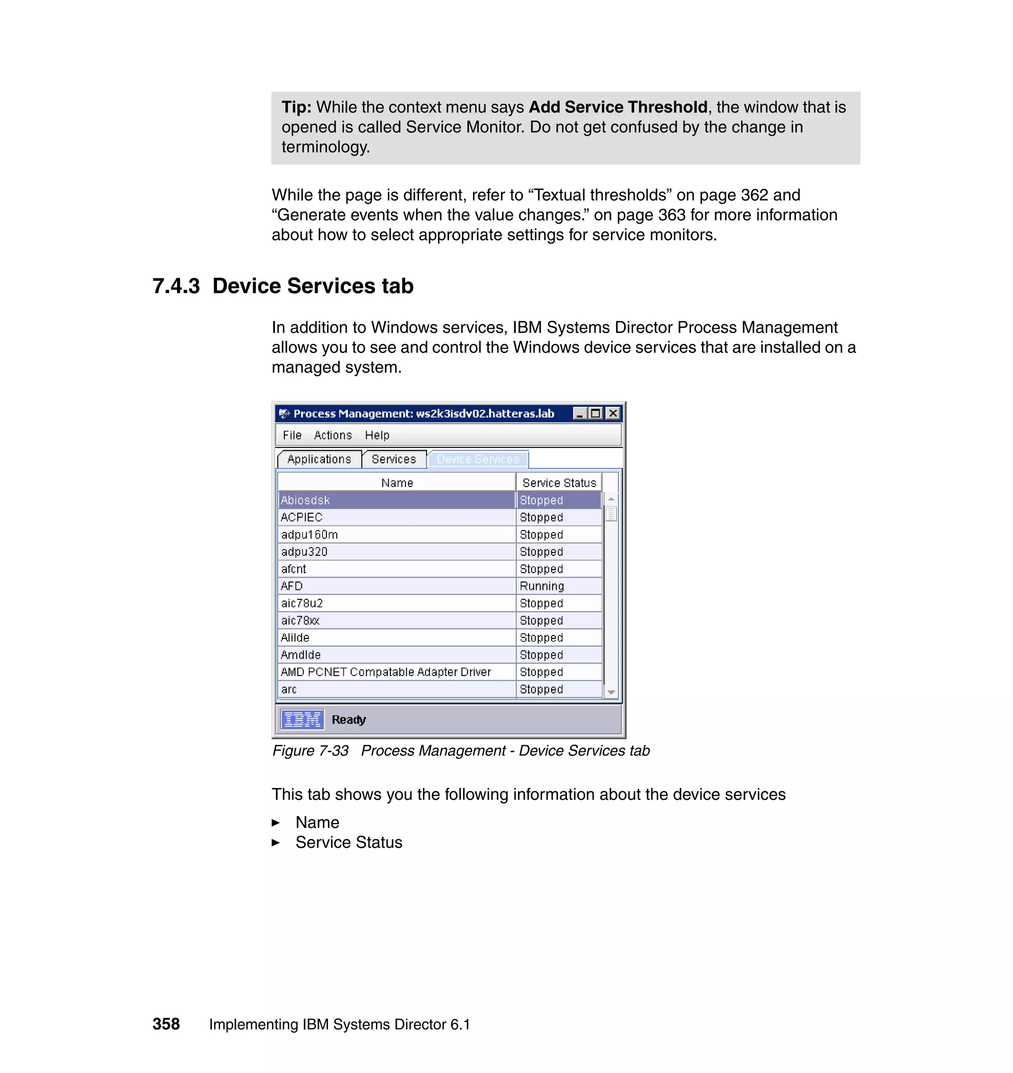 358 Implementing IBM Systems Director 6.1
While the page is different, refer to “Textual thresholds” on page 362 and
“Generate events when the value changes.” on page 363 for more information
about how to select appropriate settings for service monitors.
7.4.3 Device Services tab
In addition to Windows services, IBM Systems Director Process Management
allows you to see and control the Windows device services that are installed on a
managed system.
Figure 7-33 Process Management - Device Services tab
This tab shows you the following information about the device services
Name
Service Status
Tip: While the context menu says Add Service Threshold, the window that is
opened is called Service Monitor. Do not get confused by the change in
terminology.
 