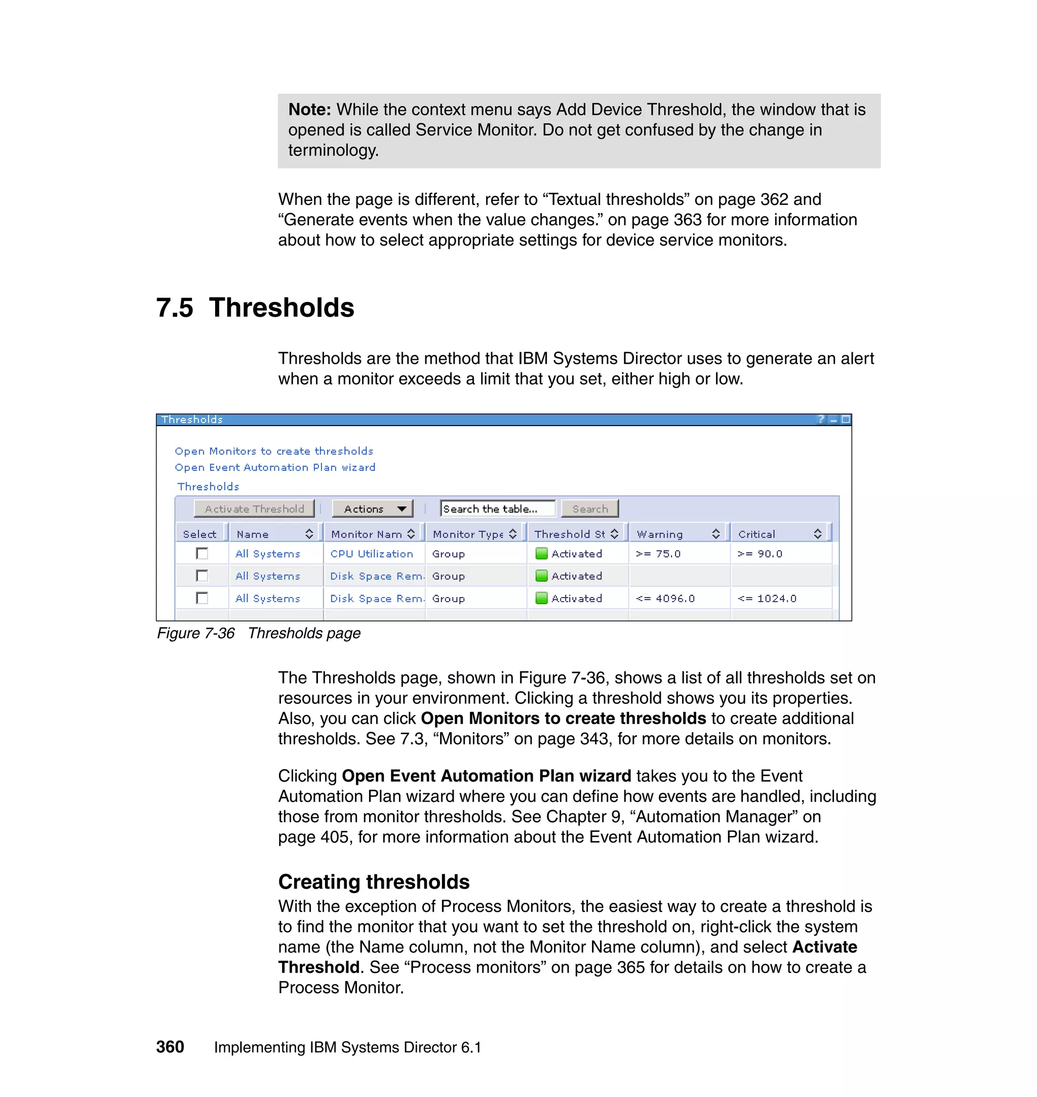 360 Implementing IBM Systems Director 6.1
When the page is different, refer to “Textual thresholds” on page 362 and
“Generate events when the value changes.” on page 363 for more information
about how to select appropriate settings for device service monitors.
7.5 Thresholds
Thresholds are the method that IBM Systems Director uses to generate an alert
when a monitor exceeds a limit that you set, either high or low.
Figure 7-36 Thresholds page
The Thresholds page, shown in Figure 7-36, shows a list of all thresholds set on
resources in your environment. Clicking a threshold shows you its properties.
Also, you can click Open Monitors to create thresholds to create additional
thresholds. See 7.3, “Monitors” on page 343, for more details on monitors.
Clicking Open Event Automation Plan wizard takes you to the Event
Automation Plan wizard where you can define how events are handled, including
those from monitor thresholds. See Chapter 9, “Automation Manager” on
page 405, for more information about the Event Automation Plan wizard.
Creating thresholds
With the exception of Process Monitors, the easiest way to create a threshold is
to find the monitor that you want to set the threshold on, right-click the system
name (the Name column, not the Monitor Name column), and select Activate
Threshold. See “Process monitors” on page 365 for details on how to create a
Process Monitor.
Note: While the context menu says Add Device Threshold, the window that is
opened is called Service Monitor. Do not get confused by the change in
terminology.
 