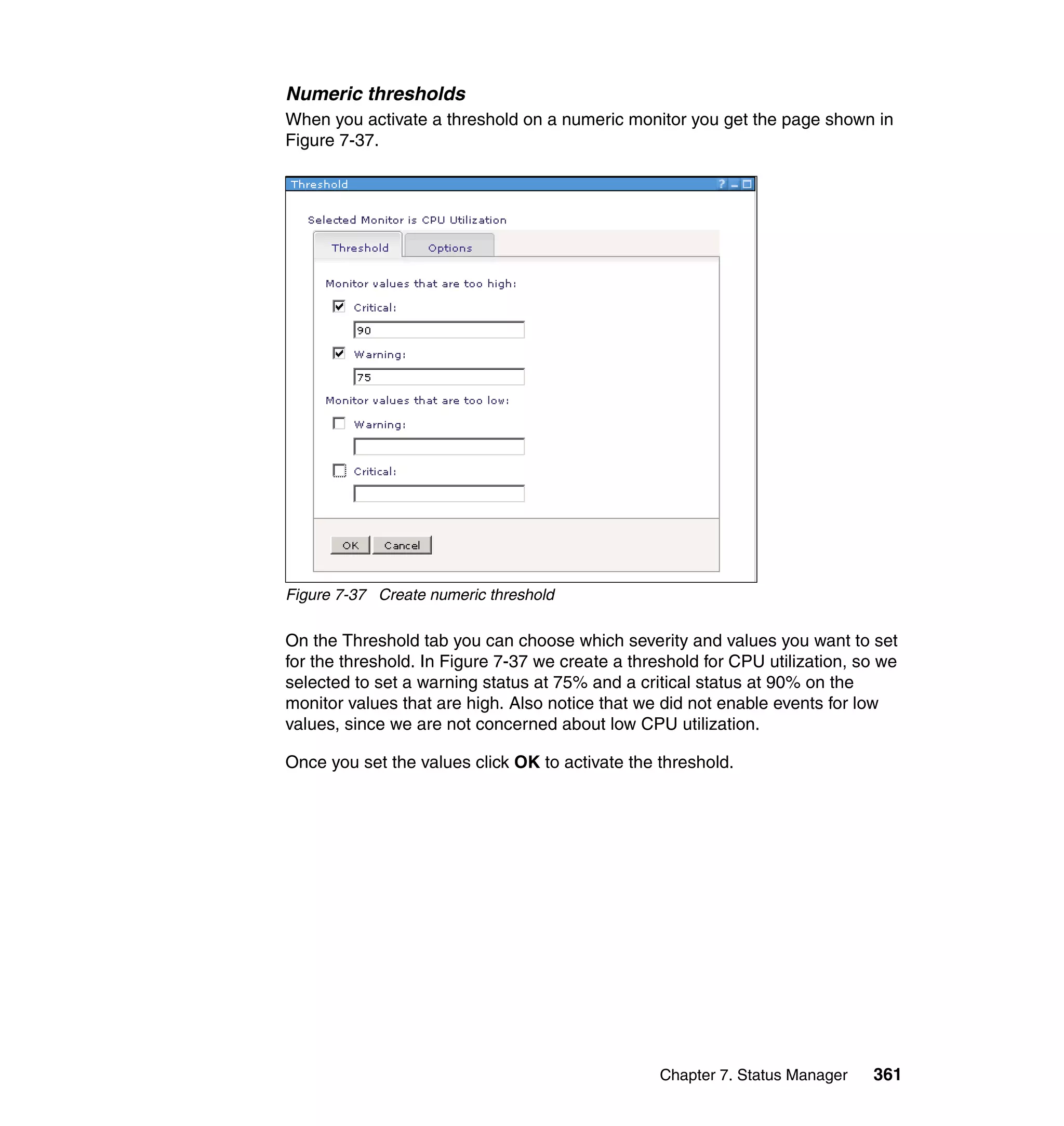 Chapter 7. Status Manager 361
Numeric thresholds
When you activate a threshold on a numeric monitor you get the page shown in
Figure 7-37.
Figure 7-37 Create numeric threshold
On the Threshold tab you can choose which severity and values you want to set
for the threshold. In Figure 7-37 we create a threshold for CPU utilization, so we
selected to set a warning status at 75% and a critical status at 90% on the
monitor values that are high. Also notice that we did not enable events for low
values, since we are not concerned about low CPU utilization.
Once you set the values click OK to activate the threshold.
 