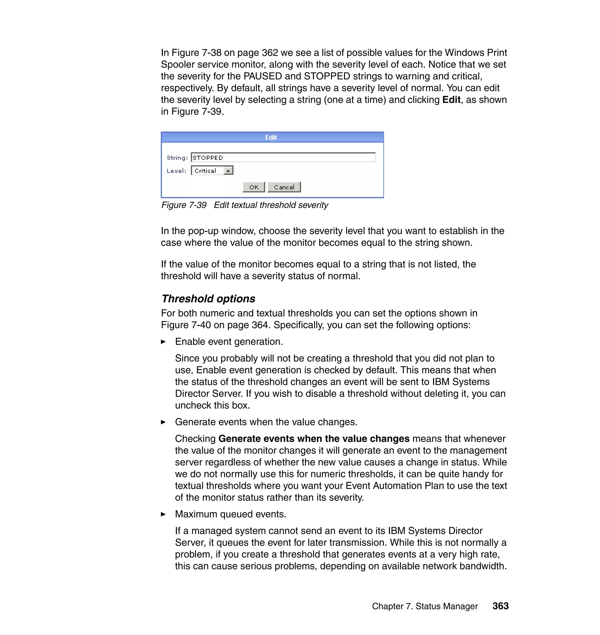Chapter 7. Status Manager 363
In Figure 7-38 on page 362 we see a list of possible values for the Windows Print
Spooler service monitor, along with the severity level of each. Notice that we set
the severity for the PAUSED and STOPPED strings to warning and critical,
respectively. By default, all strings have a severity level of normal. You can edit
the severity level by selecting a string (one at a time) and clicking Edit, as shown
in Figure 7-39.
Figure 7-39 Edit textual threshold severity
In the pop-up window, choose the severity level that you want to establish in the
case where the value of the monitor becomes equal to the string shown.
If the value of the monitor becomes equal to a string that is not listed, the
threshold will have a severity status of normal.
Threshold options
For both numeric and textual thresholds you can set the options shown in
Figure 7-40 on page 364. Specifically, you can set the following options:
Enable event generation.
Since you probably will not be creating a threshold that you did not plan to
use, Enable event generation is checked by default. This means that when
the status of the threshold changes an event will be sent to IBM Systems
Director Server. If you wish to disable a threshold without deleting it, you can
uncheck this box.
Generate events when the value changes.
Checking Generate events when the value changes means that whenever
the value of the monitor changes it will generate an event to the management
server regardless of whether the new value causes a change in status. While
we do not normally use this for numeric thresholds, it can be quite handy for
textual thresholds where you want your Event Automation Plan to use the text
of the monitor status rather than its severity.
Maximum queued events.
If a managed system cannot send an event to its IBM Systems Director
Server, it queues the event for later transmission. While this is not normally a
problem, if you create a threshold that generates events at a very high rate,
this can cause serious problems, depending on available network bandwidth.
 