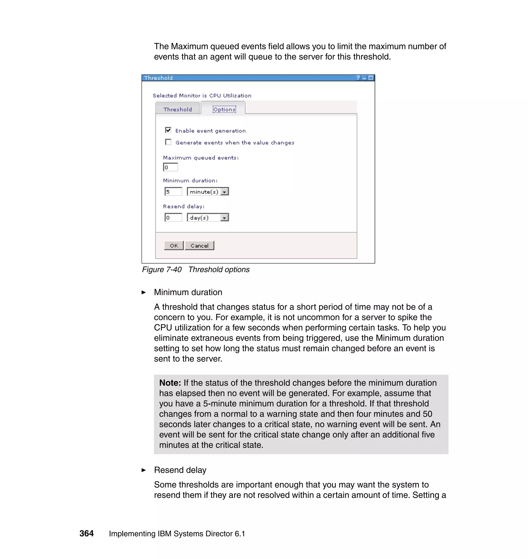 364 Implementing IBM Systems Director 6.1
The Maximum queued events field allows you to limit the maximum number of
events that an agent will queue to the server for this threshold.
Figure 7-40 Threshold options
Minimum duration
A threshold that changes status for a short period of time may not be of a
concern to you. For example, it is not uncommon for a server to spike the
CPU utilization for a few seconds when performing certain tasks. To help you
eliminate extraneous events from being triggered, use the Minimum duration
setting to set how long the status must remain changed before an event is
sent to the server.
Resend delay
Some thresholds are important enough that you may want the system to
resend them if they are not resolved within a certain amount of time. Setting a
Note: If the status of the threshold changes before the minimum duration
has elapsed then no event will be generated. For example, assume that
you have a 5-minute minimum duration for a threshold. If that threshold
changes from a normal to a warning state and then four minutes and 50
seconds later changes to a critical state, no warning event will be sent. An
event will be sent for the critical state change only after an additional five
minutes at the critical state.
 